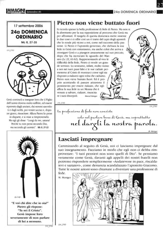 Settembre 06
l 7 settembre 2006
24a DOMENICA
ORDINARIO
Mc 8, 27-35
Gesù cominciò a insegnar loro che il Figlio
dell'uomo doveva molto soffrire, ed essere
riprovato dagli anziani, dai sonuni sacerdo-
ti e dagli scribi, poi venire ucciso e, dopo
tre giorni, risuscitare. Allora Pietro lo prese
in disparte, e si mise a rimproverarlo.
Ma egli gli disse: "Lungi da me, satana!
Perché tu non pensi secondo Dio,
ma secondo gli uomini". Mc 8,31-33
"E voi chi dite che io sia?"
Pietro gli rispose:
"Tu sei il Cristo".
Gesù impose loro
severamente di non parlare
di lui a nessuno.
•24a DOMENICA ORDINARIO.
Pietro non viene buttato fuori
Si ricorda spesso la bella professione di fede di Pietro. Ma non si
fa altrettanto per la sua opposizione al percorso che Gesù sta
per affrontare. Il vangelo di questa domenica mette insieme
le due cose e ci offre così un ri tratto del capo degli apostoli
che lo rende più vicino a noi, come nel racconto della pas-
sione. Lì Pietro è l'apostolo generoso, che dichiara la sua
fede in Gesù con entusiasmo, ma anche colui che arriva a
rinnegare Gesù e a piangere amaramente sul suo peccato,
dopo che ha incrociato lo sguardo del Mae-
stro (Le 22,61-62). Rappresentando al vivo le ~
difficoltà della fede, Pietro ci rende un gran- ~~ '"
de servizio. Lo sentiamo, infatti, molto vicino
a noi nei suoi passi falsi e le sue cadute perliJO
mettono al Cristo di mostrarci come egli sia
disposto a rialzarci ogni volta che cadiamo.
Pietro non viene buttato fuori. Ed è pro-
prio accettando di passare attraverso il
pentimento per essere rialzato, che egli
affina la sua fede in un Messia che è
venuto a salvare, rialzare, risuscita-
re i suoi discepoli.
Le... r-rofe..Hi-o~e. li fe.le. ~o~ co~~i-.d:e
~o(o ~e.( t _e...r(e...re. (,e.~e. li- C,e.~~, »1..c... ~0r-re...tt"-tto
n-cL LrtP- ("- n-o~tr"- r"-ro("-o
M. /V[etzger
Lasciati impregnare
Camminando al seguito di Gesù, noi ci lasciamo impregnare dal
suo insegnamento. Facciamo in modo che egli non ci debba rim-
proverare: "I tuoi pensieri non sono quelli di Dio". Se pensiamo
veramente come Gesù, davanti agli appelli dei nostri fratelli non
potremo rispondere semplicemente «Andatevene in pace, riscalda-
tevi e saZiatevi», come denuncia scandalizzato l'apostolo Giacomo.
Tutte le nostre azioni sono chiamate a diventare una professione di
fede.
M. Metzger
114...J705
 