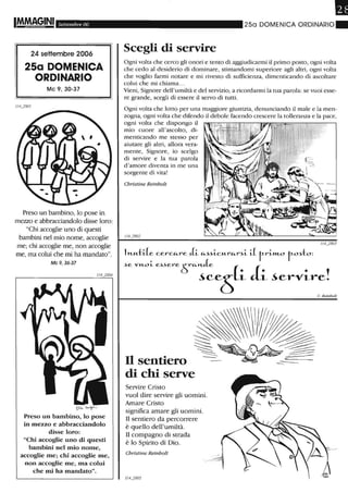 Settembre 06
24 settembre 2006
25a DOMENICA
ORDINARIO
Mc 9,30-37
1I4j801
Preso un bambino, lo pose in
mezzo e abbracciandolo disse loro:
"Chi accoglie uno di questi
bambini nel mio nome, accoglie
me; chi accoglie me, non accoglie
me, ma colui che mi ha mandato".
Mc 9, 36-37
1I4j804
(ìlkt-r
Preso un bambino, lo pose
in mezzo e abbracciandolo
disse loro:
"Chi accoglie uno di questi
bambini nel mio nome,
accoglie me; chi accoglie me,
non accoglie me, ma colui
che mi ha mandato".
•250 DOMENICA ORDINARIO.
Scegli di servire
Ogni volta che cerco gli onori e tento di aggiudicarmi il primo posto, ogni volta
che cedo al desiderio di dominare, stimandomi superiore agli altri, ogni volta
che voglio farmi notare e mi rivesto di sufficienza, dimenticando di ascoltare
colui che mi chiama...
Vieni, Signore dell'umiltà e del servizio, a ricordarmi la tua parola: se vuoi esse-
re grande, scegli di essere il servo di tutti.
Ogni volta che lotto per una maggiore giustizia, denunciando il male e la men-
zogna, ogni volta che difendo il debole facendo crescere la tolleranza e la pace,
ogni volta che dispongo il
mio cuore all'ascolto, di-
menticando me stesso per
aiutare gli altri, allora vera-
mente, Signore, io scelgo
di servire e la tua parola
d'amore diventa in me una
sorgente di vita!
Christine Reinbolt
1I4j803
lH-u.:tl.Le celA
c"-re eLi "-~~ic"-r"-r~i il rri»Lo ro~to:
>e "'WL ","ere 6C.:~e;s(i li ~ervire!
Il sentiero
di chi serve
Servire Cristo
vuoI dire servire gli uomini.
Amare Cristo
significa amare gli uomini.
Il sentiero da percorrere
è quello dell'umiltà.
Il compagno di strada
è lo Spirito di Dio.
Christine Reinbolt
114j805
c. Reinbolt
 