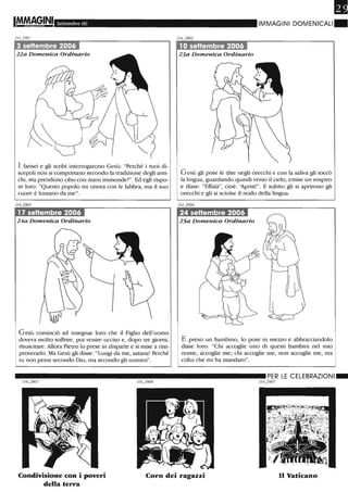 Settembre 06
1J4...)901
3 settembre 2006
22a Domenica Ordinario
I farisei e gli scribi interrogarono Gesù: "Perché i ruoi di-
scepoli non si comportano secondo la tradizione degli anti-
chi, ma prendono cibo con mani immonde?". Ed egli rispo-
se loro: "Questo popolo mi onora con le labbra, ma il suo
cuore è lontano da me".
17 settembre 2006
24a Domenica Ordinario
Gesù cominciò ad insegnar loro che il Figlio dell'uomo
doveva molto soffrire, poi venire ucciso e, dopo tre giorni,
risuscitare. Allora Pietro lo prese in disparte e si mise a rim-
proverarlo. Ma Gesù gli disse: "Lungi da me, satana! Perché
ru non pensi secondo Dio, ma secondo gli uomini".
PI
IMMAGINI DOMENICALI.
1O settembre 2006
23a Domenica Ordinario
Gesù gli pose le dite negli orecchi e con la saliva gli toccò
la lingua; guardando quindi verso il cielo, emise un sospiro
e disse: "Effatà", cioè: 'ìpriti!". E subito gli si aprirono gli
orecchi e gli si sciolse il nodo della lingua.
24 settembre 2006
25a Domenica Ordinario
E preso un bambino, lo pose in mezzo e abbracciandolo
disse loro: "Chi accoglie uno di questi bambini nel mio
nome, accoglie me; chi accoglie me, non accoglie me, ma
colui che mi ha mandato".
Condivisione con i poveri
della terra
Coro dei ragazzi n Vaticano
 