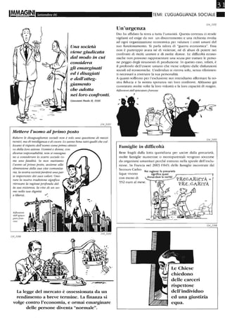 Settembre 06
Una società
viene giudicata
dal modo in cui
considera
gli emarginati
ed i disagiati
e dall'atteg-
giamento
che adotta
nei loro confronti.
Giovanni Paolo il, 1996
Mettere l'uomo al primo posto
Ridurre le disuguaglianze sociali non è solo una questione di mezzi
tecnici, ma di intelligenza e di cuore. Lo samw bene tutti quelli che col-
locano il rispetto dell'uomo come primo obietti-
vo della loro azione. Uomini e donne, con
diversa responsabilità, non si rassegna-
no a conside rare lo scarto sociale co-
me una fatalità. Se non mettiamo
l'uomo al primo posto, assielne alla
dimensione della sua vita comunila-
'Ùt, la rwstra società perderà una par-
te importante dei suoi valori. Ono-
rare la nostra tradizione significa
ritrovare la ragione profonda del-
la sua esistenza, la vita di un uo-
mo nella sua dignità
e libertà. . ./
Riflessioni
detrepisco-
pato fran.
cese
La legge del mercato è ossessionata da un
rendimento a breve termine. La finanza si
volge contro l'economia, e ormai emarginare
delle persone diventa "normale".
Il
TEMI: t:UGUAGLIANZA SOCIALE_
Un'urgenza
Dio ha affidato la terra a tutta l'umanità. Questa cenezza ci rende
vigilanti ed esige da noi un discernimento e una richiesta rivolta
ad ogni organizzazione economica per valutare i costi umani del
suo funzionamento. Si parla talora di "guerra economica". Essa
non è purtroppo avara né di violenze, né di abusi di potere nei
confronti di molti uomini e di molte donne. Le difficoltà econo-
miche non possono rappresentare una scusa per trattare le perso-
ne peggio degli strumenti di produzione. In questo caso, infatti, è
il profondo dell'essere umano che viene colpito dalle disfunzioni
sociali ed economiche. L'individuo si ritrova solo, senza riferimen-
ti necessari a costruire la sua personalità.
A quanti soffrono per l'esclusione noi intendiamo affermare la no-
stra fiducia e la nostra speranza nei loro confronti. Abbiamo già
constatato molte volte la loro volontà e la loro capacità di reagire.
Riflessioni dell'episcopato francese
,
Famiglie in difficoltà
Rese fragili dalla lotta quotidiana per uscire dalla precarier,',
molte famiglie numerose o monoparentali vengono soccorse
da organismi umanitari perché entrano nella spirale dell'esclu-
sione. In Francia nel 2003 1'84% delle famiglie incontrate dal
Secours Catho-
lique vivono
con meno di
Hai ragione: la precarietà
552 euro al mese.
significa quasi ,..----------,
domandare la carità!
PEEC.AEIETÀ
PEE...C.AEITÀ
rispettose
dell'individuo
ed una giustizia
equa.
 