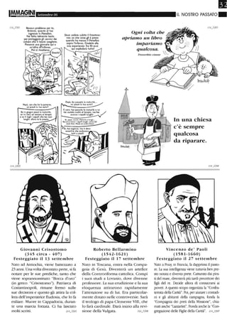 Settembre 06 IL NOSTRO PASSATO.
1/4_3201 Nessun problema per te,
Antonio, quanto al tuo
ingresso in Paradiso.
Hai fatto talmente tanto
per proteggere gli uomini dai
vulcani che ti lascio scegliere.
Passerai una giornata qui e
un'altra all'inferno.
Poi ci rivediamo.
Devo vedere subito il Creatore:
nOn so che cosa gli è preso
quando ha messo il Paradiso
sopra l'inferno. Credete alla
mia esperienza: fra 10 anni
qui esploderà tuttol
-;j.J
Ogni volta che
apriamo un libro
impariamo
qualcosa.
Proverbio cinese
IN~ERNO
Papà, ora che ho la paianie,
mi presti la tua aulo?
Papà. ho passato la matuHtà...
mi presii la tua aulo?
Se in giugno passi la maturità,
se mi vieni ad aiutare al tempio
e se ti tagli j capelli che hai così
È vero: hai passato la maturità e mi
hai aiutaio molio al tempio, ma hai /
ancora i capelli lunghi! "
lunBhi. allora ie la presio. Sì. papà. mI) ho rlneffulo a lungo•..
SanGone ovevo l capelli lunghi. come del
te$to Noé. Mod ed anche Gesùl
Giovanni Crisostomo
(345 circa - 407)
Festeggiato il 13 settembre
Nato ad Antiochia, viene battezzato a
23 anni. Una volta diventato prete, si fa
notare per le sue prediche, tanto che
viene soprannominato "Bocca d'oro"
(in greco: "Crisostomo"). Patriarca di
Costantinopoli, rimane fermo sulle
sue decisioni e questo gli attira la col-
lera dell'imperatrice Eudosia, che lo fa
esiliare. Muore in Cappadocia, duran-
te una marcia forzata. Ci ha lasciato
molti scritti. 1/4_3205
Roberto Bellarmino
(1542-1621)
Festeggiato il 17 settembre
Nato in Toscana, entra nella Compa-
gnia di Gesù. Diventerà un artefice
della Controriforma cattolica. Compì
i suoi studi a Lovanio, dove divenne
professore. La sua erudizione e la sua
eloquenza attirarono rapidamente
l'attenzione su di lui. Era particolar-
mente dotato nelle controversie. Sarà
il teologo di papa Clemente VIII, che
lo farà cardinale. Darà inizio alla revi-
sione della Vulgata. 1l4_3206
In una chiesa
c'è sempre
qualcosa
da riparare.
Vincenzo de' Paoli
(1581-1660)
Festeggiato il 27 settembre
Nato a Pouy, in Francia, fa dapprima il pasto-
re. La sua intelligenza viene tuttavia ben pre-
sto notata e diventa prete. Catturato dai pira-
ti del mare, diventerà più tardi precettore dei
figli del re. Decide allora di consacrarsi ai
poveri. Aquesto scopo organizza la "Confra-
ternita della Carità". Poi, per aiutare icontadi-
ni e gli abitanti della campagna, fonda la
"Compagnia dei preti della Missione", chia-
mati anche "Lazzaristi". Fonda anche la "Con-
gregazione delle Figlie della Carità". 0 0207
 