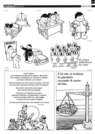1M.M8§INI Settembre 06
1143,01
Grazie, Signore,
per le settimane d'estate, per le scoperte e gli incontri,
per la bellezza contemplata, per il silenzio e l'amicizia,
per l'amore ritrovato e per il riposo!
Grazie per questo tesoro che conservo nel corpo e nel cuore.
Ora è arrivato il momento del rientro nella vita ordinaria.
Ma non farò ritorno alla vita di sempre,
non rientrerò nelle mie abitudini.
Mi batterò per la giustizia, per amore,
praticherò la dolcezza e la misericordia e sorriderò,
mi lascerò invadere dalla luce e dal coraggio,
e cercherò di vivere secondo il Vangelo!
Èil momento del rientro ed io sono rientrato in me stesso!
Charles Singer
•VARIAZIONI.
Il canto
abbellisce
'-
E là che si realizza
la giustizia
secondo il cuore
di Dio.
 