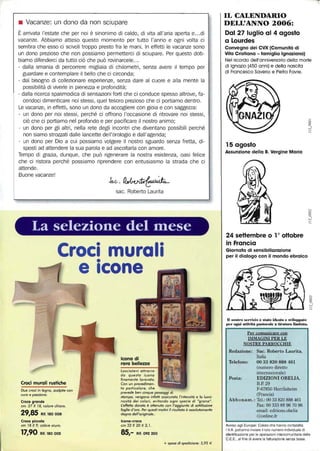 • Vacanze: un dono da non sciupare
È arrivata l'estate che per noi è sinonimo di caldo, di vita all'aria aperta e.. .di
vacanze. Abbiamo atteso questo momento per tutto l'anno e ogni volta ci
sembra che esso ci scivoli troppo presto fra le mani. In effetti le vacanze sono
un dono prezioso che non possiamo permetterei di sciupare. Per questo dob-
biamo difenderci da tutto ciò che può rovinarcele...
- dalla smania di percorrere migliaia di chilometri, senza avere Il tempo per
guardare e contemplare il bello che ci circonda;
- dal bisogno di collezionare esperienze, senza dare al cuore e alla mente la
possibilità di viverle in pienezza e profondità;
- dalla ricerca spasmodica di sensazioni forti che ci conduce spesso altrove, fa-
cendoci dimenticare noi stessi, quel tesoro prezioso che ci portiamo dentro.
Le vacanze, in effetti, sono un dono da accogliere con gioia e con saggezza:
- un dono per noi stessi, perché ci offrono l'occasione di ritrovare noi stessi,
ciò che ci portiamo nel profondo e per pacificare il nostro animo;
un dono per gli altri, nella rete degli incontri che diventano possibili perché
non siamo strozzati dalle lancette dell'orologio e dall'agenda;
- un dono per Dio a cui possiamo volgere il nostro sguardo senza fretta, di-
sposti ad attendere la sua parola e ad ascoltarla con amore.
Tempo di grazia, dunque, che può rigenerare la nostra esistenza, oasi felice
che ci ristora perché possiamo riprendere con entusiasmo la strada che ci
attende.
Buone vacanze!
Jv.c,~
sac. Roberto Laurita
- - - - - ~- - -
La selezione del fllese
Croci murali
Croci murali rustiche
Due croci in legno, scolpite con
curo e passione.
Croce grande
cm. 27 X 18, colore chiaro.
29,85 Rif. 180008
Croce piccola
cm 18 X 9, colore scuro,
17,90 Rif. 180 002
•
e Icone
Icona di
raro bellezza
Lasciatevi attrarre
da questa icona
finemente lavorata.
Con un procedimen-
to particolare, che
prevede ben cinque passaggi di
stampa, vengono infaHi assicurata l'intensità e lo lumi-
nosità dei colori, evitando ogni specie di "grana".
L:eHeHo dorato è oHenuto con l'aggiunta di soHilissime
foglie d'oro. Per questi motivi il risultato è assolutamente
degno dell'originale..
Icona-croce
cm 32 X 20 X 2, 1.
85,- Rif. 092 250
+ spese di spedizione: 5,95 €
IL CALENDARIO
DELL'ANNO 2006:
Dal 27 luglio al 4 agosto
a Lourdes
Convegno dei CVX (Comunità di
Vita Cristiana - famiglia Ignaziana)
Nel ricordo dell'anniversario della morte
di Ignazio (450 anni) e della nascita
di Francesco Saverio e Pietro Favre,
15 agosto
Assunzione della B. Vergine Maria
24 seHembre O la oHobre
in Francia
Giornata di sensibilizzazione
per il dialogo con il mondo ebraico
D nostro se.-vi7Jo è stato ideato lo sillll.).ato
Iter ogni atthiU. pastorale a tiratura IimitaÙl.
Per cQmunicare con
IMMAGINI PER LE
NOSTRE PARROCCHIE
Redazione: Sac. Roberto Laurita,
Italia
Telefono: 00 33 820 888 461
(numero diretto
Posta:
internazionale)
EDIZIONI OBELIA,
B.P. 29
'1"-67850 Herrlisheim
(Francia)
Abbonam.: Tel.: 0033820888 461
Fax: 00 333 88 96 70 96
email: editions.obelia
@online.fr
Awiso agli Europei: Coloro che hanno contabilità
I.V.A, polranno inviare il loro numero individuale di
identificazione per le operazioni inlercomunilarie della
C.E.E., al fine di avere la fatturazione senza lasse.
 