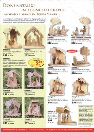 DONl NATAllZl
IN lECjNO 01 OLIVO,
lAVORATO A MANO lN TERRA SANTA
Lavoro artigianale prodotto proprio a Betlemme. Ogni pezzo è unico ed
è stato realizzato a mano con grande attenzione e cura, fin nei dettagli.
Le nervature del legno di olivo rendono ogni oggetto vivo ed originale.
Presepio E
Alt. cm 6,5 circa, largh. cm 5 circa,
prof. cm. 4 circa.
2,99 Rif. 115 001
Presepi A-F
Presepio F
Alt. cm 7 circa, largh. cm 6,5 circa,
pro/. cm. 0,4 circa.
2,99 Rif. 115 002
Questi 6 presepi, dal prezzo imbattibile di
2,99 Euro, aggiungeranno un elegante tocco
natalizio al vostro albero e ad ogni tavola.
Un regalo ideale per i collaboratori e gli amici.
In legno di olivo.
Presepio A
Cm 6,5 x 6 x 2 circa.
2,99 Rif. 100 417
Presepio C
Cm 6,5 x 6 x 2 circa.
2,99 Rif. 100 413
Presepio B
Cm 6,5 x 6 x 2 circa.
2,99 Rif. 100 414
Presepio D
Cm 6,5 x 6 x 2 circa.
2,99 Rif. 100 418
I
~, , / 1
/
I re magi
Rifiniture accurate. Alt. cm 7 circa,
largh. cm 7,5 circa, prof. cm. 3,5 circa.
3,85 Rif, 110 701
Rifiniture accurate. Alt. cm 7 circa,
largh. cm 7,5 circa, prof. cm. 3,5 circa.
3,85 Rif. 110 703
Presepio III
Rifiniture accurate. Alt. cm 7 circa,
largh. cm 7,5 circa, prof. cm. 3,5 circa.
3,85 Rlf. 110 705
Presepio V
Rifiniture accurate.
Alt. cm 7 circa,
largh. cm 7,5 circa,
pro/. cm. 3,5 circa.
3,85
Rlf. 110 707
Maria e Giuseppe in cammino
Rifiniture accurate. AlI. cm 7 circa,
largh. cm 7,5 circa, prof. cm. 3,5 circa.
3,85 Rif, 110 702
'I
Presepio Il
Rifiniture accurate. Alt. cm 7 circa,
largh. cm 7,5 circa, pro/. cm. 3,5 circa.
3,85 Rit, 110 704
Presepio IV
Rifiniture accurate. Alt. cm 7 circa,
largh. cm 7,5 circa, prof. cm. 3,5 circa.
3,85 Rif. 110 706
Le sculture in legno di olivo cosli·
luiscono do lempo un ricordo che
i furisli ed i pellegrini poriono con
sé dallo Terra Sonla.
Par1icolarmenle nella zona di,
Bellemme, molte famiglie crislio·
ne vivono di queslo lavoro orti·
gianale. che ha alle sue spalle
dei secoli. A causa della drom·
molico siluozione di quello lerro
molti di quegli artigiani si Irovono
in difficoltò. Ecco perché, con !'oc·
quiSlo di questi prodolli. voi fomi·
le loro un oiulo considerevole.
+spese di spedizione: 5,90 €
Richiederli è facile: ({) 0820 888 461 (numero diretto InternaZionale) • Fax 03 88 96 70 96 • e-mail : servizioclienti@edizioni-obelia.com
 