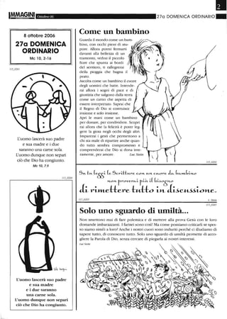 Ottobre 06
8 ottobre 2006
270 DOMENICA
ORDINARIO
Mc lO, 2-16
L'uomo lascerà suo padre
e sua madre e i due
saranno una carne sola.
L'uomo dunque non separi
ciò che Dio ha congiunto.
Mc 10, 7.9
L'uomo lascerà suo padre
e sua madre
e i due saranno
una carne sola.
L'uomo dunque non separi
ciò che Dio ha congiunto.
•270 DOMENICA ORDINARIO"
Come un bambino
[ramonto, vedrai il piccolo
fiore che spun[a ai bordi
del sentiero, [i rallegrerai
della pioggia che bagna il
pra[o.
Ascoha come un bambino il cuore
degli uomini che bane. Intende-
rai allora i sogni di pace e di
gius[izia che salgono dalla [erra
come un canto che aspena di
essere interpre[aw. Saprai che
il Regno di Dio si cos[ruisce
insieme e solo insieme.
Apri le mani come un bambino
per donare, per condividere. Scopri
rai allora che la felici[à è po[er leg-
gere la gioia negli occhi degli al[ri.
Imparerai i gesCi che permenono a
chi sta male di ripanire anche quan-
do mno sembra compromesso e
comprenderai che Dio si dona in[e-
ramen[e, per amore. Luc Stein
Su. tu. (eEE- (e Scri·H:u.re COH- u.H- cu.ore L b"-m..bi"'-O
"'-OH- frover,,-i fitt. i( btio~o
ii- ri-m..eHere tu-Ho i-n itic~.w»-e.
L. Steill
Solo uno sguardo di umiltà...
Non smettono mai di fare polemica e di mettere alla prova Gesù con le loro
domande imbarazzanti. I farisei sono così! Ma come possiamo criticarli se spes-
so siamo simili a loro? Anche i nostri cuori sono induriti perché ci illudiamo di
sapere tutto, di conoscere tuno. Solo uno sguardo di umiltà permette di acco-
gliere la Parola di Dio, senza cercare di piegarla ai nostri interessi.
 