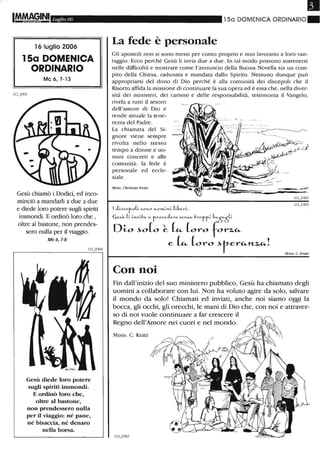 Luglio 06
16 luglio 2006
15a DOMENICA
ORDINARIO
Mc 6,7-13
Gesù chiamò i Dodici, ed inco-
minciò a mandarli a due a due
e diede loro potere sugli spiriti
immondi. E ordinò loro che ,
oltre al bastone, non prendes-
sero nulla per il viaggio.
Mc 6, 1-8
Gesù diede loro potere
sugli spiriti immondi_
E ordinò loro che,
oltre al bastone,
non prendessero nulla
per il viaggio: né pane,
né bisaccia, né denaro
nella borsa_
Il
150 DOMENICA ORDINARIO_
La fede è personale
Gli apostoli non si sono messi per conto proprio e non lavorano a loro van-
taggio. Ecco perché Gesù li invia due a due. In tal modo possono sostenersi
nelle difficoltà e mostrare come l'annuncio della Buona Novella sia un com-
pito della Chiesa, radunata e mandata dallo Spirito. Nessuno dunque può
appropriarsi del dono di Dio perché è alla comunità dei discepoli che il
Risorto affida la missione di continuare la sua opera ed è essa che, nella diver-
sità dei ministeri, dei carismi e delle responsabilità, testimonia il Vangelo,
rivela a tutti il tesoro
dell'amore di Dio e
rende attuale la tene-
rezza del Padre.
La chiamata del Si-
gnore viene sempre
rivolta nello stesso
tempo a donne e uo-
mini concreti e alle
comunità: la fede è
personale ed eccle-
siale.
Mom. Christian Kratz
1 J;....ccro(~ -'00-1-0 ....o .....~...~ (~(,e.r~:
Cje.-'«- (~ ~.,-"~·b,,. c.. froce.Je.re. Se.YLZ.c.. troff~ (,c..òc..ò(~
Di-o ~o(o ~ (~ (oro for~~
e (t<- L,ro -'tert<-nz.t<-!
Con noi
Mom. C. Kralz
Fin dall'inizio del suo ministero pubblico, Gesù ha chiamato degli
uomini a collaborare con lui. Non ha voluto agire da solo, salvare
il mondo da solo! Chiamati ed inviati, anche noi siamo oggi la
bocca, gli occhi, gli orecchi, le mani di Dio che, con noi e attraver-
so di noi vuole continuare a far crescere il
Regno dell'Amore nei cuori e nel mondo.
Mons. C. Kratz
 