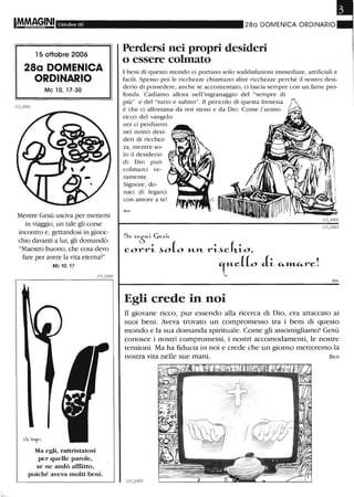 Ottobre 06
l5 ottobre 2006
28a DOMENICA
ORDINARIO
Mc lO, 17-30
Mentre Gesù usciva per mettersi
in viaggio, un tale gli corse
incontro e, gettandosi in ginoc-
chio davanti a lui, gli domandò:
"Maestro buono, che cosa devo
fare per avere la vita eterna?"
Mc 10,17
Ma egli, rattristatosi
per quelle parole,
se ne andò afflitto,
poiché aveva molti beni.
280 DOMENICA ORDINARIO
Perdersi nei propri desideri
o essere colmato
I beni di questo mondo ci portano solo soddisfazioni immediate, artificiali e
facili. Spesso poi le ricchezze chiamano altre ricchezze perché il nostro desi-
derio di possedere, anche se accontentato, ci lascia sempre con un fame pro-
fonda. Cadiamo allora nell'ingranaggio del "sempre di
più" e del "tutto e subito". Il pericolo di questa frenesia
è che ci allontana da noi stessi e da Dio. Come l'uomo
ricco del vangelo
noi ci perdiamo
nd nostri desi-
deri di ricchez-
za, mentre so-
lo il desiderio
di Dio può
colmarci ve-
ramente.
Signore, do-
naci di legarci
con amore a te!
Ben
S e ~eòu.~ C,d«
corri- ~o (o "--»-- l,..i-~cki-o,
T..AL~ J.~ "-,,"-"--re!
Egli crede in noi
Ben
n giovane ricco, pur essendo alla ricerca di Dio, era attaccato ai
suoi beni. Aveva trovato un compromesso tra i beni di questo
mondo e la sua domanda spirituale. Come gli assomigliamo! Gesù
conosce i nostri compromessi, i nostri accomodamenti, le nostre
tensioni. Ma ha fiducia in noi e crede che un giorno metteremo la
nostra vita nelle sue mani. Ben
 