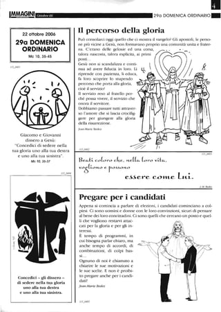 Ottobre 06
22 ottobre 2006
29a DOMENICA
ORDINARIO
Mc lO, 35-45
Giacomo e Giovanni
dissero a Gesù:
"Concedici di sedere nella
tua gloria uno alla tua destra
e uno alla tua sinistra".
Mc 10, 35-37
Concedici - gli dissero -
di sedere nella tu.a gloria
uno alla tua destra
e uno alla tua sinistra.
•290 DOMENICA ORDINARIO"
Il percorso della gloria
riprende con pazienza, li educa,
fa loro scoprire lo stupendo
percorso che porta alla gloria,
cioè il servizio!
Il servizio reso al fratello per-
ché possa vivere, il servizio che
onora il servitore.
Dobbiamo passare tutti attraver-
so l'amore che si lascia crocifig-
gere per giungere alla gloria
della risurrezione.
]ean-Marie Bedez
Beu..-l::~ co(oro cke, J-1..e((u.. (oro v~-l::u..,
v05(~0J-1..0 e rO.HOJ-1..0
e~~ere coJ1ILe lu.i.
Pregare per i candidati
f.·M, Bedez
Appena si comincia a parlare di elezioni, i candidati cominciano a col-
pirsi. Ci sono uomini e donne con le loro convinzioni, sicuri di pensare
al bene dei loro concittadini. Ci sono quelli che cercano un posto e quel-
li che vogliono restarvi attac-
cati per la gloria e per gli in-
teressi.
È tempo di programmi, in
cui bisogna parlar chiaro, ma
anche tempo di accordi, di
combinazioni, di colpi bas-
si. ..
Ognuno di noi è chiamato a
chiarire le sue motivazioni e
le sue scelte. E non è proibi-
to pregare anche per i candi-
dati!
j ean-Marie Bedez
 