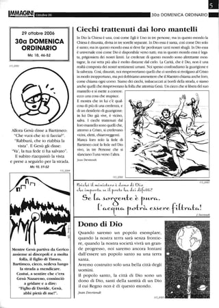 Ottobre 06
29 ottobre 2006
30a DOMENICA
ORDINARIO
Mc 10,46-52
Allora Gesù disse a Bartimeo:
"Che vuoi che io ti faccia?".
"Rabbunì, che io riabbia la
vista". E Gesù gli disse:
"Va', la tua fede ti ha salvato".
E subito riacquistò la vista
e prese a seguirlo per la strada.
Mc 10, 51-52
Mentre Gesù partiva da Gerico
assieme ai discepoli e a molta
folla, il figlio di Timeo,
Bartimeo, cieco, sedeva lungo
la strada a mendicare.
Costui, a sentire che c'era
Gesù Nazareno, cominciò
a gridare e a dire:
"Figlio di Davide, Gesù,
abbi pietà di me!".
300 DOMENICA ORDINARIO
Ciechi trattenuti dai loro mantelli
In Dio la Chiesa è una, così come Egli è Uno in tre persone; ma in questo mondo la
Chiesa è disunita, divisa in tre sorelle separate. In Dio essa è santa, così come Dio solo
è santo; ma in questo mondo essa si deve far perdonare tanti nostri sbagli. In Dio essa
è universale così come Dio è disponibile verso tutti; ma in questo mondo essa è lega-
ta, prigioniera dei nostri limiti. Le credenze di questo mondo sono altrettante mon-
tagne, la cui vetta più alta è molto distante dal cielo. La Carità, che è Dio, non è una
realtà composta dei nostri sentimenti umani. Noi spesso confondiamo la guarigione e
la salvezza. Così, disuniti, noi rimproveliamo quelli che ci sembra si rivolgano al Cristo
in modo inopportuno, ma poi dobbiamo ammettere che il Maestro chiama anche loro,
come chiama ogni uomo. Siamo dei ciechi, imbacuccati ai bordi della strada, e siamo
anche quelli che rimproverano la folla che attornia Gesù. Un cieco che si libera del suo
mantello e si mette a correre:
ecco una cosa che stupisce.
E mostra che in lui c'è qual-
cosa di più di una credenza, e
di un desiderio di guarigione:
in lui Dio già vive, è vicino,
salva. l ciechi trattenuti dal
loro mantello sono quelli che,
attorno a Cristo, si credevano
vicini, eletti, chiaroveggenti.
Manca loro solo la fede di
Bartimeo cioè la fede nel Dio
vivo, in tre Persone che si
slanciano l'una verso l'altra.
Jean Devriendt
Dono di Dio
Quando saremo un popolo esemplare,
quando la nostra terra sarà senza frontie-
re, quando la nostra società vivrà un gran-
de progresso, noi saremo ancora lontani
dall'essere un popolo santo su una terra
santa.
Avremo costruito solo una bella città degli
uomini.
Il popolo santo, la città di Dio sono un
dono di Dio, santi della santità di un Dio
il cui Regno non è di questo mondo.
Jean Devriendt
 