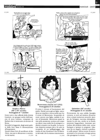 IM.M~§INI Ottobre 06
Perché Pietro ha rinnegato Gesù
tre volte e non una volta sola?
Padre, come si fa a sapere se ci troviamo
davanti ad una buona predica?
HUMOUR - SANTI
Una buona predica deve avere Un buon inizio
ed una buona lìne. Poi si deve fare in modo
che l'inizio e la lìne siano
il più vicini possibile...
Ieri al telegiornale ho sentito che il 20% degli incidenti
mortali awengono in auto, il 17% a casa, il 16% in treno
o in aereo e il 16% per strada...ma solo lo 0,001% awen-
gono in chiesa. Quindi non abbiate paura di venire
115J !902
a Messa: è un luogo sicurol
Sergio e Bacco
(1110 o IV' secolo)
Festeggiati il 7 ottobre
Erano tutti e due ufficiali della Schola
Gentium, un gruppo scelto dell'eser-
cito di terra romano, composto di
Barbari che si mettevano al senrizio di
Roma.
Secondo la leggenda, degli amici gelo-
si della loro fama li denunciarono
all'imperatore.
Questi chiese loro di sacrificare al dio
Giove, ma essi si rifiutarono e moriro-
no da martiri. 115_0905
Benvenuta (morta nel 1292)
Festeggiata il 30 ottobre
li nome è dovuto al buonumore del
padre. Poiché aveva già sei figlie, atten-
deva un maschio e aveva scelto per lui
il nome di Benvenuto. Scoprendo di
avere ancora una figlia, cambiò il no-
me al femminile. Benvenuta passò la
vita nella penitenza: portava sul corpo
un cilicio, una corda che la stringeva, a
diretto contatto con la pelle. La sua sa-
lute deperiva sempre più e fu solo in
occasione di un pellegrinaggio alla
tomba di San Domenico che fu libera-
ta dal male che la minava interiormen-
te.
Quintino (IlIO secolo)
Festeggiato il 31 ottobre
Proveniente da una nobile famiglia
romana, si recò ad Amiens (Francia)
dove compì numerosi miracoli. Jaco-
po da Varagine racconta dettagliata-
mente la sua vita, anche se in modo
piuttosto leggendario. Arrestato per
ordine del prefetto della città, venne
fustigato e gettato in prigione. libe-
rato da un angelo, ritornò a predica-
re sulle piazze. Allora venne di nuovo
arrestato e fu torturato a lungo prima
che giungesse la morte. 115_0907
 