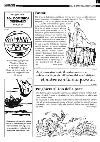 IM.MA9.IN1 Luglio 06
23 luglio 2006
16a DOMENICA
ORDINARIO
Mc 6,30-34
Gesù disse agli apostoli:
"Venite in disparte,
in un luogo solitario,
e riposatevi un po'''.
Allora partirono sulla barca
verso un luogo solitario.
Mc 6,31-32
Sbarcando, Gesù vide molta
folla e si commosse per loro,
perché erano come pecore
senza pastore, e si mise ad
insegnare loro molte cose.
16a DOMENICA ORDINARIO.
Pastori
Dal Cristo e dagli apostoli abbiamo ricevuto espressioni semplici per desi-
gnare l'eucaristia e il ministero: cena del Signore (1 Cor 11, 20), frazione
del pane (Lc 24, 30.35), pastori (Gv lO, 11; Ef
4, 11). Anche se quest'ultima parola è dive-
nuta piuttosto rara, dal momento che
la gente di città preferisce allevare
gatti e cani, piuttosto che pecore, le
letture di questa domenica tuttavia ci
richiamano che cos'è un pastore. Ora,
quando Gesù ed i suoi apostoli parla-
no dei dirigenti della Chiesa non ri-
corrono mai al vocabolario sacerdota-
le, ma a quello dell'attività pastorale
perché esprime nel modo migliore
l'azione di Dio nelle comunità: con-
durre, istruire, nutrire, curare,
rialzare. Questi gesti Dio li compie
attraverso i pastori del suo popolo,
nelle assemblee domenicali e, a
partire da esse, in ogni luogo in
cui i cristiani vivono ed agisco-
no. Marcel Metzger
05n.~ JO»Len.~c~ 4e~~, ~(n.o~-l::ro t~~-l::ore, c~
con.Ju..ce ~n. J~~r-~r-l::e, ~(('o»Lbr~ de( ~u..o Sr-~r~-l::o e
ci l'L"--b"e COl'L L:... ~"-Cò.- f"-roL:....
M. Metzger
Preghiera al Dio della pace
Dio, Padre nostro, tu vedi lo smarrimento di tanti uomini, confusi dalla
molteplicità di dottrine e di religioni e dai conflitti esistenti all'interno
delle nostre Chiese.
Fa' risuonare in tutto il mondo la Buona Novella della tua Pace perché
tutti gli uomini possano accostarsi a Te, nel tuo Spirito, perché trovino
posto nella barca del tuo Figlio, che li salverà dalle tempeste dell'odio e
del male. Marcel Metzger
 