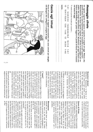 Messaggiocifrato
Unagentesegretohaappenascopertoilvangelodioggi.Ritieneche
questotestosiacosìimportantechelotrasmetteaisuoisuperiori.
Naturalmente,dabuonagentesegreto,hacifratoilmessaggioperim-
pedirechevengaintercettatodaaltri.Sostituisciadogninumerouna
letteradell'alfabeto,perpoterleggereleparolediGesùchesitrovano
neltestodioggi.
Timettolaparolainizialeperaiutarti...
1-4-15-3-6-2-3-4
1210-4-1-15-8-4
7-8-4-6-9-6-15-2
13-61-4-612
10-11-6
14-2-8
1-4-1
1-4-6
NON.......................................................................................................
Cacciaagliintrusi
Cercadiscovarei5oggettianacronisticichesonoentratipersbaglio
neldisegnocheraffigurailvangelodioggi.
èì
'"
~I
Scacciareidemoni
Nell'AnticoTestamentoloSpiritoèil
principiovitalediogniessere,ilsoffio
chedàvita,l'energiachecircolacosì
comefailrespironell'uomoeilvento
sullaterra.Comeilvento,lospiritova
dovevuole,puòesserebuonoocattivo,
asecondacheadirigerlosianoDiooil
Diavolo.IlNuovoTestamentoutilizza
spessolaparola"spirito"perparlaredi
unamanifestazionedivina,comelaco-
lombaalmomentodelbattesimodi
Gesù...
InMatteo4,24o8,16sipuòleggere
l'episodioincuigiustamenteGesùcac-
ciaglispiriticattividaungiovaneecosì
loguarisceperchéqueldemoneloren-
devamalato!NeltestodioggiGiovanni
simeravigliacheuno,chenonsegue
Gesù,comefannogliapostoli,possa
fareunmiracolonelsuonome.Malari-
spostachericevenonèprobabilmente
quellachesiattendeva.
I"nostri"
QuandoGiovannisirivolgeaGesùlofa
comeunocheglièvicino,unamicoche
losegue,cheèpresentealsuofianco,lo
ascolta,lovedefaredeimiracoli,condi-
videconluilavitaquotidiana,mangia
insiemealuiericonosceinluilapresen-
zadiDio.PerluiGesùèilCristo,ilFiglio
diDiocheèvenutoasalvarci.Comegli
altridiscepoliancheGiovannilosegue,
cioèimparaedapplicalesueparoleei
suoigesticosìcometuseguil'esempio
deituoigenitorioascoltileparoledei
tuoicatechisti.PerquestoGiovanniè
sorpresoquandounosconosciutosi
metteafarelestessecosediGesù,dal
momentochenonfrequentailsuogrup-
po.
GesùperògliricordachelaParoladiDio
èapertaedoffertaatutti.Colorochelo
seguonononhannoalcunaesclusivaper-
ché"chinonècontrodinoi,èpernoi".
Tuttigliuominieledonnechecompiono
ilbenesonoconilCristoerisusciteran-
noconluiperritrovarsiaccantoaDio.
EsserediCristo
ConquestaespressioneGesùcompleta
lasuaspiegazione:"Chiunquevidaràda
bereunbicchiered'acquanelmionome
perchésietediCristo,vidicoinverità
chenonperderàlasuaricompensa".
GesùconfermacosìdiessereilCristo,il
Messia,l'InviatodiDio,cheèvenutoad
inaugurareilsuoRegnoechesipuò
"esseredilui",cioè"appartenergli",es-
serecristiani,credenti.Maanchealtre
persone,chenonloconosconoeche
fannoungestodicondivisioneasuaim-
maginesaranno"ricompensate"conil
paradiso...
Ricompensa
Quandohaisvoltobeneuncompitoa
scuola,meritiunbelvoto.Seinvece
qualcunocommetteunastupidagginein
classe,meritaunapunizione.Èunacosa
giustaenecessaria:"ognilavoromerita
lasuaricompensa",comesipuòleggere
nellaparaboladeglioperaidellavignain
Mt20,1-16.
Mad'altraparte,tusaibenecheleper-
sonecheamanononfannocalcoli.Se
hairaccoltounmazzodifioriperlanon-
na,èlagioiadituanonnacheèla"ri-
compensa".
Unamammachevegliatuttalanottesul
figliomalatoconsideradiessereben
"ricompensata"quandoilfiglioguarisce.
ConDioèunpo'lastessacosa:cercan-
dodicostruireilsuoRegno,si"riceve"
lasuafiduciaelasuaamicizia.Cosìco-
lorocheamanoDio,colorocheaiutanoil
loroprossimohannolalororicompensa:
lagioiadisaperechevivononell'amore
diDio!
 