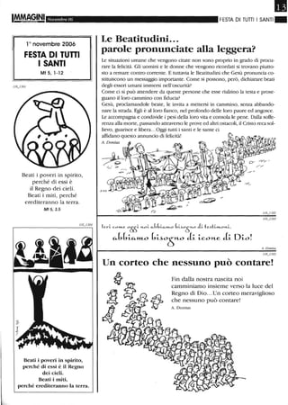 Novembre 06
10 novembre 2006
FESTA DI Tunl
I SANTI
Mt 5, 1-12
Beati i poveri in spirito,
perché di essi è
il Regno dei cieli.
Beati i miti, perché
erediteranno la terra.
Mf 5,3.5
Beati i poveri in spirito,
perché di essi è il Regno
dei cieli.
Beati i miti,
perché erediteranno la terra.
Il
FESTA DI TUTTI I SANTI . .
Le Beatitudini...
parole pronunciate alla leggera?
Le situazioni umane che vengono citate non sono proprio in grado di procu-
rare la felicità. Gli uomini e le donne che vengono ricordati si trovano piutto-
sto a remare contro corrente. E tuttavia le Beatitudini che Gesù pronuncia co-
stituiscono un messaggio importante. Come si possono, però, dichiarare beati
degli esseri umani immersi nell'oscurità?
Come ci si può attendere da queste persone che esse rialzino la testa e prose-
guano il loro cammino con fiducia?
Gesù, proclamandole beate, le invita a mettersi in cammino, senza abbando-
nare la strada. Egli è alloro fianco, nel profondo delle loro paure ed angosce.
Le accompagna e condivide i pesi della loro vita e consola le pene. Dalla soffe-
renza alla morte, passando attraverso le prove ed altri ostacoli, il Cristo reca sol-
lievo, guarisce e libera...Oggi tutti i santi e le sante ci
affidano questo annuncio di felicità!
l e'-L eo""-e 0!}S~ .1.01.. c.J,b~_k.""-o bL~oÒno JLte~h,,"-o>1..~,
"-(,(,~"-»LO (,~~05»-O J~ ~co»-e J~ D~o!
A. Donius
Un corteo che nessuno può contare!
Fin dalla nostra nascita noi
camminiamo insieme verso la luce del
Regno di Dio...Un corteo meraviglioso
che nessuno può contare!
A D o nius
 