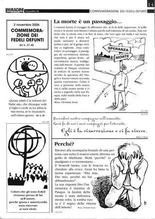 IM.M~GINI Novembre 06
2 novembre 2006
COMMEMORA-
ZIONE DEI
FEDELI DEFUNTI
Gv 6,37-40
Questa infatti è la volontà del
Padre mio, che chiunque vede
il Figlio e crede in lui abbia la
vita eterna; io lo risusciterò
nell'ultimo giorno. Gv 6, 40
Coloro che gli sono fedeli
vivranno presso di lui
nell'amore,
perché grazia e misericordia
sono riservate
ai suoi eletti.
COMMEIVIORAZIONE DEI FEDELI DEFUNTI
La morte è un passaggio...
I cristiani hanno il coraggio di affermare che, al di là delle apparenze, la soffe-
renza e la morte non hanno l'ultima parola sull'esistenza di un uomo. Essi cre-
dono che la morte non è la fine di tutto, che non apre sul nulla e sul vuoto,
che non è più il muro sul
quale andiamo a sbattere
prima o poi, né il gorgo nero
che ci inghiotte...Essa costi-
tuisce un passaggio, il passag-
gio da un'esistenza limitata,
imperfetta, spesso felita...ad
un'esistenza nuova, trasfigu-
rata dall'Amore. A partire dal
mattino di Pasqua, centinaia
di milioni di uomini hanno
accolto la speranza del Van-
gelo e hanno vissuto secondo
questa convinzione: Cristo è
vivo, è presente nella nostra
vita e nella nostra morte e ci
invita a seguirlo nella sua Pa-
squa, sulla strada della luce e
della pace.
Mons. Christian Kratz
fu-ee",-L~i- "'-o~tro eOI'"-f-u-ò"'-o "'-e(('"--»1..U-",-i-t~,
Qe~it. fu- eLi- "'-oi- i- ~"--oi- eO»1..tu-
ò
i- ter ('d::e.r",-a~.
:
E
5
(i ~ L.. ri-'Krrez.iol'Le e ci f~ vivere.
Perché?
Davanti alla scomparsa brutale di una per-
sona cara tutto il nostro essere diventa un
grido di ribellione. Molti "perché" ci
assalgono e ci tormentano...
Il Venerdì Santo, con le braccia in-
chiodate alla croce, Gesù ha fatto la
stessa esperienza: "Dio mio,
Dio mio, perché mi hai
abbandonato?".
La sua risposta Dio l'ha
mostrata il mattino di
Pasqua: la fatalità della
morte è stata definitiva-
mente tolta, la tomba vuo-
ta è il segno della vittoria
dell'Amore! Mons. Cb"islianKralz
Mons. C Kralz
 