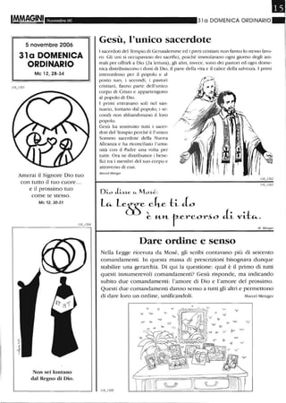 1M.M,~9.INI Novembre 06
5 novembre 2006
31 a DOMENICA
ORDINARIO
Mc 12, 28-34
Amerai il Signore Dio tuo
con tutto il tuo cuore ...
e il prossimo tuo
come te stesso.
Mc 12,30-31
Non sei lontano
dal Regno di Dio.
31 a DOMENICA ORDINARIO
Gesù, l'unico sacerdote
l sacerdoti del Tempio di Gerusalemme ed i preti cristiani non fanno lo stesso lavo-
ro. Gli uni si occupavano dei saClifici, poiché immolavano ogni giorno degli ani-
mali per offrirli a Dio (2a lettura), gli altri, invece, sono dei pastori ed ogni dome-
nica distribuiscono i doni di Dio, il pane della vita e il calice della salvezza. l primi
intercedono per il popolo e al
posto suo; i secondi, i pastori
cristiani, fanno parte dell'unico
corpo di Cristo e appartengono
al popolo di Dio.
l primi entravano soli nel san-
tuario, lontano dal popolo; i se-
condi non abbandonano il loro
popolo.
Gesù ha sostituito tutti i sacer-
doti del Tempio perché è l'unico
Sommo sacerdote della Nuova
Alleanza e ha riconciliato l'uma-
nità con il Padre una volta per
tutte. Ora ne distribuisce i bene-
fici tra i membri del suo corpo e
attraverso di essi.
Marcel Melzger
Dare ordine e senso
M, il1elzger
Nella Legge ricevuta da Mosé, gli scribi contavano più di seicento
comandamenti. In questa massa di prescrizioni bisognava dunque
stabilire una gerarchia. Di qui la questione: qual è il primo di tutti
questi innumerevoli comandamenti? Gesù risponde, ma indicando
subito due comandamenti: l'amore di Dio e l'amore del prossimo.
Questi due comandamenti danno senso a tutti gli altri e permettono
di dare loro un ordine, unificandoli. Marcel Metzger
 
