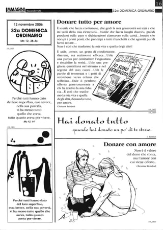 IM.MA,~INI Novembre 06
12 novembre 2006
32a DOMENICA
ORDINARIO
Mc 12, 38-44
Perché tutti hanno dato
del loro superfluo, essa invece,
nella sua povertà,
vi ha messo tutto
quello che aveva,
tutto quanto aveva per vivere.
116j604
•••
Mc 12, 44
.-
Perché tutti hanno dato
del loro superfluo,
essa invece, nella sua povertà,
vi ha messo tutto quello che
aveva, tutto quanto
aveva per vivere.
320 DOMENICA ORDINARIO
Donare tutto per amore
È inutile che faccia confusione, che gridi la mia generosità sui tetti e che
mi vanti della mia elemosina.. .Inutile che faccia lunghi discorsi, grandi
proclami sulla pace e dichiarazioni clamorose sulla carità.. .Inutile che
occupi i primi posti, che partecipi a tutti i banchetti e che sgomiti pur di
farmi notare ...
Non è così che trasformo la mia vita e quella degli altri!
È utile, invece, un gesto di condivisione,
discreto, ma realmente efficace...Utile
una parola per combattere l'ingiustizia
e ristabilire la verità.. .Utile una pre-
ghiera quotidiana nel silenzio e nel
segreto del mio cuore.. .Utili le
parole di tenerezza e i gesti di
attenzione verso coloro che
soffrono... Utile il perdono
offerto generosamente a
chi ha tradito la mia fidu-
cia...È così che trasfor-
mo la mia vita e quella
degli altri, donando tutto,
per amore.
Christine Reinbolt
C Reinbolt
Donare con amore
Non è il valore
del dono che conta,
ma l'amore con
cui viene offerto..
Cbristine Reinbolt
 
