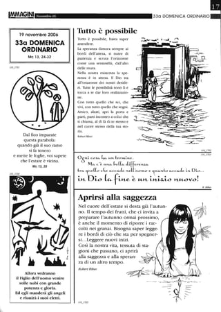 It4M8~INI Novembre 06
19 novembre 2006
33a DOMENICA
ORDINARIO
Mc 13, 24-32
Dal fico imparate
questa parabola:
quando già il suo ramo
si fa tenero
e mette le foglie, voi sapete
che l'estate è vicina.
Mc 13, 28
Allora vedranno
il Figlio dell'uomo venire
sulle nubi con grande
potenza e gloria.
Ed egli manderà gli angeli
e riunirà i suoi eletti.
330 DOMENICA ORDINARIO
Tutto è possibile
Tutto è possibile, basta saper
attendere.
La speranza dimora sempre ai
bordi dell'attesa, si nutre di
pazienza e scruta l'orizzonte
come una sentinella, dall'alto
delle mura.
Nella nostra esistenza la spe-
ranza è in attesa. E Dio sta
all'orizzonte dei nostri deside-
ri. Tutte le possibilità sono lì e
tocca a te dar loro realizzazio-
ne.
Con tutto quello che sei, che
vivi, con tutto quello che sogni.
Amico, alzati, apri la porta e
parti, parti incontro a colui che
ti chiama, al di là di te stesso e
nel cuore stesso della tua sto-
ria.
Rober! Riber
Aprirsi alla saggezza
Nel cuore dell'estate si desta già l'autun-
no. Il tempo dei frutti, che ci invita a
preparare l'autunno ormai prossimo,
è anche il momento di riporre i rac-
colti nei granai. Bisogna saper legge-
re i bordi di ciò che sta per spegner-
si. ..Leggere nuovi inizi.
Così la nostra vita, tessuta di sta-
gioni che passano, ci aprirà
alla saggezza e alla speran-
za di un altro tempo.
Robert Riber
R. Riber
 