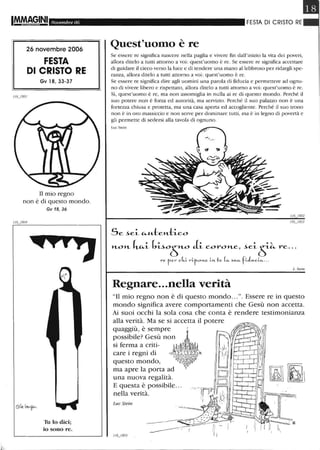 IMMA9.INI Novembre 06
26 novembre 2006
FESTA
DI CRISTO RE
Gv 18, 33-37
Il mio regno
non è di questo mondo.
Gv 18,36
Tu lo dici;
io sono re.
FESTA DI CRISTO RE
Quest'uomo è re
Se essere re significa nascere nella paglia e vivere fin dall'inizio la vita dei poveri,
allora ditelo a tutti attorno a voi: quest'uomo è re. Se essere re significa accettare
di guidare il cieco verso la luce e di tendere una mano allebbroso per ridargli spe-
ranza, allora ditelo a tutti attorno a voi: quest'uomo è re.
Se essere re significa dire agli uomini una parola di fiducia e permettere ad ognu-
no di vivere libero e rispettato, allora ditelo a tutti attorno a voi: quest'uomo è re.
Sì, quest'uomo è re, ma non assomiglia in nulla ai re di questo mondo . Perché il
suo potere nQn è forza ed autorità, ma servizio. Perché il suo palazzo non è una
fortezza chiusa e protetta, ma una casa aperta ed accogliente. Perché il suo trono
non è in oro massiccio e no n serve per dominare tutti, ma è in legno di povertà e
gli permette di sedersi alla tavola di ognuno.
Luc Stein
L. SI<?in
Regnare...nella verità
"Il mio regno non è di questo mondo...". Essere re in questo
mondo significa avere comportamenti che Gesù non accetta.
Ai suoi occhi la sola cosa che conta è rendere testimonianza
alla verità. Ma se si accetta il potere
quaggiù, è sempre l,
possibile? Gesù non l
si ferma a criti- lil~~ìfy
care i regni di <(J~~~~i~-»
questo mondo, P6"l~~~;;J'i!"
ma apre la porta ad °0°
una nuova regalità.
E questa è possibile...
nella verità.
Luc Stein
 