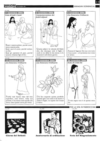 Novembre 06
1° novembre 2006
Festa di tutti i Santi
Beati i misericordiosi, perché trove-
ranno misericordia.
Beati i puri di cuore, perché vedran-
no Dio.
Beati gli operatori di pace, perché
saranno chiamati figli di Dio.
12 novembre 2006
32a Domenica Ordinario
Poiché tutti hanno dato del loro
superfluo, essa invece, nella sua
povertà, vi ha messo tutto quello che
aveva, tutto quanto aveva per vivere.
2 novembre 2006
Commemorazione dei
fedeli defunti
Questa infatti è la volontà del Padre
mio, che chiunque vede il Figlio e
crede in lui abbia la vita eterna; io lo
risusciterò nell'ultimo giorno.
19 novembre 2006
33a Domenica Ordinario
D al fico imparate questa parabola:
quando già il suo ramo si fa tenero e
mette le foglie, voi sapete che l'estate
è vicina.
IIVIMAGINI DOMENICALI
5 novembre 2006
31a Domenica Ordinario
Amerai il Signore Dio tuo con tutto
il tuo cuore...e il prossimo tuo come
te stesso.
26 novembre 2006
Festa di Cristo Re
Il mio regno non è di questo mon-
do.
________________________ PER LA VITA IN PARROCCHIA_
//6_/909
Giorno dei Defunti Anniversario di ordinazione Festa del Ringraziamento
 