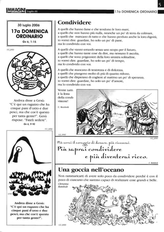 Luglio 06
30 luglio 2006
17a DOMENICA
ORDINARIO
Gv 6, 1-15
Andrea disse a Gesù:
"C'è qui un ragazzo che ha
cinque pani d'orzo e due
pesci; ma che cos'è questo
per tanta gente?". Gesù
rispose: "Fateli sedere".
Gv6,9-10
Andrea disse a Gesù:
"C'è qui un ragazzo che ha
cinque pani d'orzo e due
pesci; ma che cos'è questo
per tanta gente?".
Il
170 DOMENICA ORDINARIO.
Condividere
A quelli che hanno fame e che tendono le loro mani,
a quelli che non hanno più nulla, neanche un po' di terra da coltivare,
a quelli che mancano di tutto e che hanno perduto anche la loro dignità,
io vorrei dire: guardate, ho solo un po' di pane,
ma lo condivido con voi.
A quelli che vanno errando senza uno scopo per il futuro,
a quelli che hanno tante cose da dire, ma nessuno li ascolta,
a quelli che sono prigionieri della loro sinistra solitudine,
io vorrei dire: guardate, ho solo un po' di tempo,
ma lo condivido con voi.
A quelli che mancano di tenerezza e di dolcezza,
a quelli che piangono molto di più di quanto ridono,
a quelli che disperano di cogliere al mattino un po' di speranza,
io vorrei dire: guardate, ho solo un po' d'amore,
ma lo condivido con voi.
Venite tutti:
è la festa
della condi-
visione!
C. Reinbolt
Una goccia nell'oceano
C. Reinboll
Non rammaricarti di avere solo poco da condividere perché è con il
poco di ciascuno che saremo capaci di realizzare cose grandi e belle.
Christine
Reinbolt
 