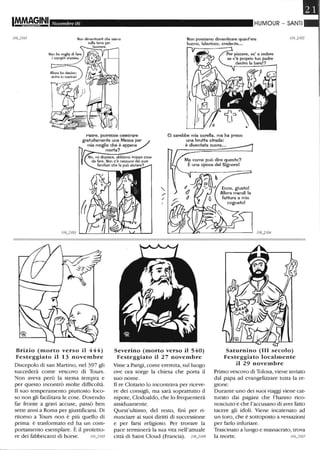Novembre 06 HUMOUR - SANTI
Non possiamo dimenticare quant'era
buono, laborioso, credente...
l'aare, potreDDe celeDrare
gratuitamente una Messa per
mia moglie che è appena
Ci sarebbe mia sorella, ma ha preso
una brutta strada:
è diventata suora•..
Brizio (morto verso il 444)
Festeggiato il 13 novembre
Discepolo di san Martino, nel 397 gli
succederà come vescovo di Tours.
Non aveva però la stessa tempra e
per questo incontrò molte difficoltà.
Il suo temperamento piuttosto foco-
so non gli facilitava le cose. Dovendo
far fronte a gravi accuse, passò ben
sette anni a Roma per giustificarsi. Di
ritorno a Tours non è più quello di
prima: è trasformato ed ha un com-
portamento esemplare. È il protetto-
re dei fabbricanti di borse. 1/6_2/05
morta?
Severino (morto verso il 540)
Festeggiato il 27 novembre
VIsse a Parigi, come eremita, sul luogo
ove ora sorge la chiesa che porta il
suo nome.
Il re Clotario lo incontrava per riceve-
re dei consigli, ma sarà soprattutto il
nipote, Clodoaldo, che lo frequenterà
assiduamente.
Quest'ultimo, del resto, finì per ri-
nunciare ai suoi diritti di successione
e per farsi religioso. Per trovare la
pace terminerà la sua vita nell'attuale
città di Saint Cloud (Francia). 1/6_2/06
Saturnino (III secolo)
Festeggiato localmente
il 29 novembre
Primo vescovo di Tolosa, viene inviato
dal papa ad evangelizzare tutta la re-
gione.
Durante uno dei suoi viaggi viene cat-
turato dai pagani che l'hanno rico-
nosciuto e che l'accusano di aver fatto
tacere gli idoli. Viene incatenato ad
un toro, che è sottoposto a vessazioni
per farlo infuriare.
Trascinato a lungo e massacrato, trova
la morte. 1/6_2107
 