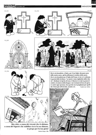 Novembre 06
Mia città, a causa dei viventi che ti abitano,
a causa del Signore che stabilisce in te la sua dimora,
io prego per la tua gioia!
Charles Singer, Ville
Che tu sia benedetto, o Padre, per il tuo Figlio: divenuto carne
della nostra carne, egli ha affrontato le tenebre della morte.
Che hl sia benedetto per il Figlio dell'Uomo: in lui si è realizzata
la parola della Scrittura: "La morte è stata inghiottita dalla vitto-
ria". Mediante lo Spirito di Gesù, il Risorto tu ci dai la grazia di
credere al mistero della Pasqua e noi troviamo la forza di spera-
re contro ogni speranza. Ecco perché ora ti preghiamo per quelli
che vivono già nell'eternità, accanto a te. Preghiera pel' i defunti
 