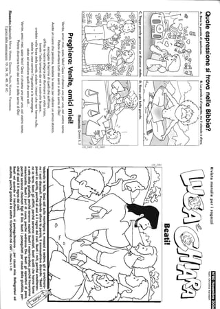 QualeespressionesitrovanellaBibbia?
A.Bereleparolediqualcuno.B.Laparolaèd'argento,mailsilenzioèd'oro.
C.Troppeparolegeneranoundiscorsostolto.D.Sonosolobelleparole.
iI
Risposte:Qoelet5,2
Preghiera:Venite,amicimiei!
Venite,amicimiei,siatefelici!Gesùvichiamaunoperuno,colvostronome.
PotetediventaretuttideisantiedellesantediDio!
Aveteuncuorecheperdona,tendetelamanoperrialzareunamicostanco,
asciugatelelacrimediquellichesoffrono,
offritelavostraallegriaperilluminareunvoltotriste,
tenetel'odiolontanodavoiecostruitelapace,
credetenellaforzadellabontà,aiutateimiserichenonhannonulla,
alzatelavocecontrol'ingiustiziaelamenzogna,
stateadascoltarequellichesonosoli...
Venite,amicimiei,siatefelici!Gesùvichiamaunoperuno,colvostronome.
PotetediventaretuttideisantiedellesantediDio!
Risposte:Indovinelli:Maria.Matteo.Giacomo.Paolo.Martino,Francesco.
Ilgiocodelleassociazioni:1D.2A.3E.4B.5F.6C.
'"co",.
:'
Rivistamensileperiragazzi[h"i:I""hl!l'1'jjjln}'I'Ii~
Testi:ChristineReinbolt
Beati!
à'"';
:':::::I-r--_
Vedendolefolle,Gesùsalìsullamontagnae,messosiasedere,glisiawicinaro-
noisuoidiscepoli.Prendendoalloralaparola,liammaestravadicendo:"Beatii
poveriinspirito,perchédiessièilregnodeicieli.Beatiimiti,perchéerediteran-
nolaterra.Beatigliafflitti,perchésarannoconsolati.Beatiquellichehannofame
esetedellagiustizia,perchésarannosaziati.Beatiimisericordiosi,perchétroveranno
misericordia.Beatiipuridicuore,perchévedrannoDio.Beatiglioperatoridipace,
perchésarannochiamatifiglidiDio.Beatiiperseguitatipercausadellagiustizia,per-
chédiessièilregnodeicieli.
Beativoiquandoviinsulteranno,viperseguiteranno...percausamia.Rallegratevied
esultate,perchégrandeèlavostraricompensaneicieli".(Matteo5,1-12)
 