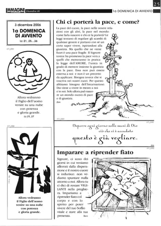 1/7
Dicembre 06
3 dicembre 2006
la DOMENICA
DI AWENTO
le 21, 25...36
Allora vedranno
il Figlio dell'uomo
venire su una nube
con potenza
e gloria grande.
Le 21,27
Allora vedranno
il Figlio dell'uomo
venire su una nube
con potenza
e gloria grande.
l a DOMENICA DI AWENTO
Chi ci porterà la pace, e come?
La pace del cuore, la pace nelle nostre rela-
zioni con gli altri, la pace nel mondo:
come farla nascere e chi ce la porterà? Le
leggi tentano di regolare gli scambi di
qualsiasi genere e portano con sé un
certo saper vivere, ispirandosi alla
giustizia. Ma quello che ne viene
fuori è una pace fragile. Il Signore
invece ha promesso la pace vera a
quelli che metteranno in pratica
la legge dell'AMORE, l'unica in
grado di mettere insieme la giustizia
con la pace. Essa non può essere
esterna a noi e non è un precetto
da applicare. Bisogna invece che si
inseriva nei nostri cuori. Per questo
abbiamo bisogno dell'Incarnazione:
Dio viene a vivere in mezzo a noi
e in noi. Solo allora può nasce-
re un mondo nuovo di pace
e di giustizia.
Ben
117j502
r
,-
Imparare a riprender fiato
Signore, ci sono dei
giorni in cui veniamo
afferrati dalla dispera-
zione e il nostro cuore
si indurisce: non ve-
diamo spuntare nulla
attorno a noi. Allora tu
ci dici di restare VIGI-
lANTI nella preghie-
ra. Impariamo a
riprender fiato col
corpo e con lo
spirito per poter
vivere del tuo Soffio
vitale e stare alla tua
presenza. Ben

m
Ben
 