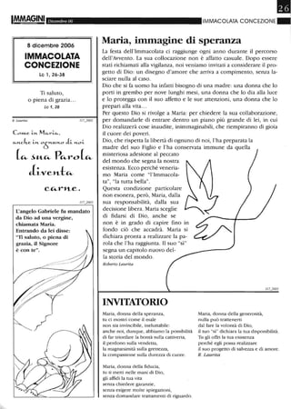 ImM.AGINI Dicembre 06
8 dicembre 2006
IMMACOLATA
CONCEZIONE
Le l, 26-38
Ti saluto,
o piena di grazia...
Le 1, 28
R. LaurUa
Com..e LI'1.. Mc..rLc..,
c..I'1..c.ke LI'1.. 0
61'1.."-1'1..0 iL l'1..0L
(~ ~"-~ P~1"'O(~
Ji-ve»-t~
L'angelo Gabriele fu mandato
da Dio ad una vergine,
chiamata Maria.
Entrando da lei disse:
"Ti saluto, o piena di
grazia, il Signore
è con te".
/
Il
IMMACOLATA CONCEZIONE_
Maria, immagine di speranza
La festa dell'Immacolata ci raggiunge ogni anno durante il percorso
dell'Avvento. La sua collocazione non è affatto casuale. Dopo essere
stati richiamati alla vigilanza, noi veniamo invitati a considerare il pro-
getto di Dio: un disegno d'amore che arriva a compimento, senza la-
sciare nulla al caso.
Dio che si fa uomo ha infatti bisogno di una madre: una donna che lo
porti in grembo per nove lunghi mesi, una donna che lo dia alla luce
e lo protegga con il suo affetto e le sue attenzioni, una donna che lo
prepari alla vita...
Per questo Dio si rivolge a Maria: per chiedere la sua collaborazione,
per domandarle di entrare dentro un piano più grande di lei, in cui
Dio realizzerà cose inaudite, inimmaginabili, che riempiranno di gioia
il cuore dei poveri.
Dio, che rispetta la libertà di ognuno di noi, l'ha preparata la
madre del suo Figlio e l'ha conservata immune da quella
misteriosa adesione al peccato
del mondo che segna la nostra
esistenza. Ecco perché veneria-
mo Maria come "l'Immacola-
ta", "la tutta bella".
Questa condizione particolare
non esonera, però, Maria, dalla
sua responsabilità, dalla sua
decisione libera. Maria sceglie
di fidarsi di Dio, anche se
non è in grado di capire fino in
fondo ciò che accadrà. Maria si
dichiara pronta a realizzare la pa-
rola che l'ha raggiunta. Il suo "sì"
segna un capitolo nuovo del-
la storia del mondo.
Roberto Laurita
INVITATORIO
Maria, donna della speranza,
tu ci mostri come il male
non sia invincibile, ineluttabile:
anche noi, dunque, abbiamo la possibilità
di far trionfare la bontà sulla cattiveria,
il perdono sulla vendetta,
la magnanimità sulla grettezza,
la compassione sulla durezza di cuore.
Maria, donna della fiducia,
tu ti metti nelle mani di Dio,
gli affidi la tua vita
senza chiedere garanzie,
senza esigere molte spiegazioni,
senza domandare trattamenti di riguardo.
Maria, donna della generosità,
nulla può trattenerti
dal fare la volontà di Dio,
il tuo "sÌ" dichiara la tua disponibilità.
Tu gli offri la tua esistenza
perché egli possa realizzare
il suo progetto di salvezza e di amore.
R. Laurita
 