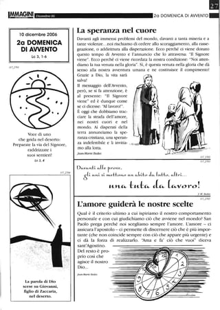 IM.~§INI Dicembre 06
10 dicembre 2006
2a DOMENICA
DI AWENTO
Lc3,l-6
J/7j701
Voce di uno
che grida nel deserto:
Preparate la via del Signore,
raddrizzate i
suoi sentieri!
Le 3,4
' , ' ,.....:... :....
. ' "
La parola di Dio
scese su Giovaruù,
figlio di Zaccaria,
nel deserto.
20 DOMENICA DI AWENTO
La speranza nel cuore
Davanti agli immensi problemi del mondo, davanti a tanta miseria e a
tante violenze...noi rischiamo di cedere allo scoraggiamento, alla rasse-
gnazione, o addirittura alla disperazione. Ecco perché ci viene donato
questo tempo di Avvento e l'annuncio che lo attraversa: "Il Signore
viene". Ecco perché ci viene ricordata la nostra condizione: "Noi atten-
diamo la tua venuta nella gloria". Sì, è questa venuta nella gloria che dà
senso alla nostra avventura umana e ne costituisce il compimento!
Grazie a Dio, la vita sarà
salva!
Il messaggio dell'Avvento,
però, se si fa attenzione, è
al presente: "Il Signore
viene" ed è dunque come
se ci dicesse: 'lllavoro!".
È oggi che dobbiamo trac-
ciare la strada dell'amore,
nei nostri cuori e nel
mondo. Ai disperati della
terra annunciamo la spe-
ranza cristiana, una speran-
za indefettibile e li invitia-
mo alla lotta.
jean-Marie Bedez
Ofi.Vfi.",-ti- fi.((e r-rove,
Ò(i- M-",-i- ~i- »t..etto"'-o M-"'- fi.(,ao ~ (M-tto, fi.(tri-...
"-lt~ !:"-!:~ J~ (~voro!
I-M. Bedez
L'amore guiderà le nostre scelte
Qual è il criterio ultimo a cui ispiriamo il nostro comportamento
personale e con cui giudichiamo ciò che avviene nel mondo? San
Paolo prega perché noi scegliamo sempre l'amore. L'amore - ci
assicura l'apostolo - ci permette di discernere ciò che è più impor-
tante (che non coincide sempre con ciò che appare più urgente) e
ci dà la forza di realizzarlo. ''Ama e fa' ciò che vuoi" diceva
sant'Agostino.
Del resto è pro-
prio così che
agisce il nostro
Dio...
j ean-Marie Bedez
 