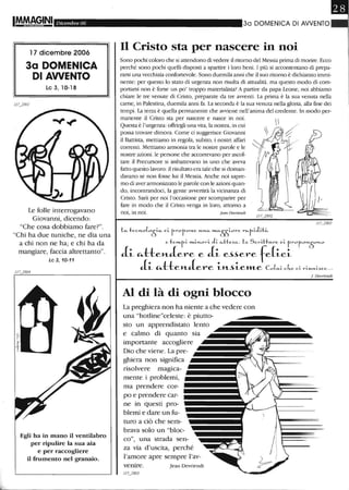 L
Dicembre 06
17 dicembre 2006
3a DOMENICA
DI AWENTO
Le 3,10-18
Le folle interrogavano
Giovanni, dicendo:
"Che cosa dobbiamo fare?".
"Chi ha due tuniche, ne dia una
a chi non ne ha; e chi ha da
mangiare, faccia altrettanto".
Le 3, 10-11
Egli ha in mano il ventilabro
per ripulire la sua aia
e per raccogliere
il frumento nel granaio.
30 DOMENICA DI AWENTO
Il Cristo sta per nascere in noi
Sono pochi coloro che si attendono di vedere il ritomo del Messia prima di morire. Ecco
perché sono pochi quelli disposti a spartire i loro beni. I più si accontentano di prepa-
rarsi una vecchiaia confortevole. Sono duemila anni che il suo ritomo è dichiarato immi-
nente: per questo lo stato di urgenza non risulta di attualità. ma questo modo di com-
portarsi non è forse un po' troppo materialista? A partire da papa Leone, noi abbiamo
chiare le tre venute di Cristo, preparate da tre awenti. La prima è la sua venuta nella
carne, in Palestina, duemila anni fa. La seconda è la sua venuta nella gloria, alla fine dei
tempi. La terza è quella pemunente che awiene nell'anima del credente. In mooo per-
manente il Cristo sta per nascere e nasce in noi.
Questa è l'urgenza: offrirgli una vita, la nostra, in cui
possa trovare dimora. Come ci suggerisce Giovanni
il Battista, mettiamo in regola, subito, i nostri affari
correnti. Mettiamo armonia tra le nostre parole e le
nostre azioni. le persone che accorrevano per ascol-
tare il Precursore si imbattevano in uno che aveva
fatto questo lavoro: il risultato era tale che si doman-
davano se non fosse -lui il Messia. Anche noi sapre-
mo di aver armonizzato le parole con le azioni quan-
do, incontrandoci, la gente awertirà la vicinanza di
Cristo. Sarà per noi l'occasione per scomparire per
fare in modo che il CriSto venga in loro, attomo a
noi, in noi. fean Devriendl
LlÀ. tec....o(05:""" ci.. r-r01:z.0...e'4.01.."," »t.fi.E[j0re r"-1:z.i.Ji..t~

e te"Lt..i. t<Li.....Ol-i.. J;. lÀ.He~lÀ.. Le SC1-t.tt....,-e ci. r-ro p-0H·50H.O
J..~ ~tte»-J..ere e J..~ e~~ere fe(~e~
J..~ "lte»-J..ere ~»-~~eJItLe col....i. c.l',.e c.i. ri.......,.i..~ce...
Al di là di ogni blocco
La preghiera non ha niente a che vedere con
una "hotline"celeste: è piutto-
sto un apprendistato lento
e calmo di quanto sia
importante accogliere
Dio che viene. La pre-
ghiera non significa
risolvere magica-
mente i problemi,
ma prendere cor-
po e prendere car-
ne in questi pro-
blemi e dare un fu-
turo a ciò che sem-
brava solo un "bloc-
co", una strada sen-
za via d'uscita, perché
l'amore apre sempre l'av-
Jean Devriendt
]. Devrierull
 