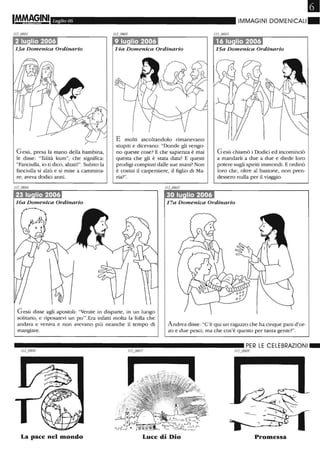 •Luglio 06 IMMAGINI DOMENICALI.
Gesù, presa la mano della bambina,
le disse: "Talità kum", che significa:
"Fanciulla, io ti dico, alzati!". Subito la
fanciulla si alzò e si mise a cammina-
re; aveva dodici anni.
14a Domenica Ordinario
E molti ascoltandolo rimanevano
stupiti e dicevano: "Donde gli vengo-
no queste cose? E che sapienza è mai
questa che gli è stata data? E questi
prodigi compiuti dalle sue mani? Non
è costui il carpentiere, il figlio di Ma-
ria?".
Gesù chiamò i Dodici ed incominciò
a mandarli a due a due e diede loro
potere sugli spiriti immondi. E ordinò
loro che, oltre al bastone, non pren-
dessero nulla per il viaggio.
16a Domenica Ordinario 17a Domenica Ordinario
Gesù disse agli apostoli: "Venite in disparte, in un luogo
solitario, e riposatevi un po"'.Era infatti molta la folla che
andava e veniva e non avevano più neanche il tempo di
mangiare.
Andrea disse: "C'è qui un ragazzo che ha cinque pani d'or-
zo e due pesci; ma che cos'è questo per tanta gente?".
La pace nel mondo Luce di Dio Promessa
 