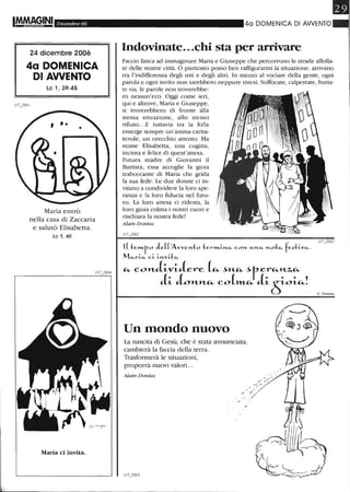 IM.MAG,INI Dicembre 06
24 dicembre 2006
4a DOMENICA
DI AWENTO
Le l, 39-45
Maria entrò
nella casa di Zaccaria
e salutò Elisabetta.
Le 1, 40
Maria ci invita.
40 DOMENICA DI AWENTO
Indovinate...chi sta per arrivare
Faccio fatica ad immaginare Maria e Giuseppe che percorrono le strade affolla-
te delle nostre città. O piuttosto posso ben raffigurarmi la situazione: arrivano
tra l'indifferenza degli uni e degli altri. In mezzo al vociare della gente, ogni
parola e ogni invito non sarebbero neppure intesi. Soffocate, calpestate, butta-
te via, le parole non troverebbe-
ro nessun'eco. Oggi come ieri,
qui e altrove, Maria e Giuseppe,
si troverebbero di fronte alla
stessa situazione, allo stesso
rifiuto...E tuttavia tra la folla
emerge sempre un'anima carita-
tevole, un orecchio attento. Ha
nome Elisabetta, una cugina,
incinta e felice di quest'attesa.
Futura madre di Giovanni il
Battista, essa accoglie la gioia
traboccante di Maria che grida
la sua fede. Le due donne ci in-
vitano a condividere la loro spe-
ranza e la loro fiducia nel futu-
ro. La loro attesa ci ridesta, la
loro gioia colma i nostri cuori e
rischiara la nostra fede!
Alain Donius
1(te»Lfo J e(('AvveJ't.to ter''l'I..i-J't.~ c.oJ't. uJ't.~ J't.ot~ fe~ti-v~.
M~ri-~ c.i- i-J't.vi-b:...
~ eoaJ~v~.Lere [~ ~"-~ ~ter~H-%,~
J~ L'Ht_~ eo[»LC.- J~~~~!
Un mondo nuovo
La nascita di Gesù, che è stata annunciata,
cambierà la faccia della terra.
Trasformerà le situazioni,
proporrà nuovi valori. ..
Alain Donius
/ "/
A. Donius
 