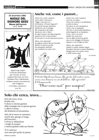 Dicembre 06
25 dicembre 2006
NATALE DEL
SIGNORE GESÙ
Messa dell'aurora
Le 2, 15-20
Appena gli angeli
si furono allontanati
per tornare al cielo,
i pastori dicevano tra loro:
'~diamo fino a Betlemme.
vediamo questo avvenimento
che il Signore
ci ha fatto conoscere".
Le 2, 15
NATALE: IVIESSA DELI.:AURORA
Anche voi, come i pastori...
Anche voi, come i pastori,
avete udito l'annuncio:
"Oggi è nato per voi
il Salvatore, il Cristo Signore!".
Da quanto tempo aspettate
Qualcuno che vi strappi
allo strapotere del male,
Qualcuno che vi libeli
da ogni catena e da ogni prigione,
qualcuno che vi faccia dono
di una pace e di una speranza nuova...
Allora, che aspettate?
Accogliete questa Buona Novella,
fidatevi di queste parole
che giungono dall'alto
per cambiare la vostra vita!
Anche voi, come i pastori,
ricevete un segno:
Colui che cercate è un Bambino,
avvolto in fasce,
che giace in una mangiatoia.
Certo, non vi aspettate
che Dio vi visiti nella debolezza,
nella fragilità di un bambino.
Certo, non è un ricco
quello che troverete,
ma un figlio di povera gente
nato in un alloggio di fortuna.
Eppure è Lui il Figlio di Dio!
Allora, che aspettate?
Andate a vedere questo segno,
fermatevi davanti a questo Bambino,
fategli posto nel vostro cuore
e nelle vostre case!
R. Laurita
lI7 3103
En1rfi.-te! QUfi.-(CI,u'LO (,U~~fi.- fi.-((fi.- rOl~tfi.- ,Le( vo~h~o cuore, -
~el~Cfi.- U"'-fi.- ,L~»LOrfi.- ~"'- CU~ ~tfi.-(,~(Lr~~... Cj(~ fi.-r_r~rete?
E (,E »L1'l'Lfi.-"'-ue(e
"De err ,
LO - eOH-- H-OL r-er ~et1'Lr-re.
Mons. C. KTatz
Solo chi cerca, trova... ".Solo chi cerca, trova,
fratello mio...
E allora tu lasciati guidare
dalla nostalgia che in questo giorno
ti afferra l'anima,
dal desiderio di incontrarLo.
Solo chi si mette in cammino,
sorella mia, giunge al luogo
dell'incontro...
E allora tu abbandona
i luoghi di sempre
e lasciati guidare dalla sua Parola.
Te lo assicuro:
non sarai più quello di prima!
Roberto Laurita
 
