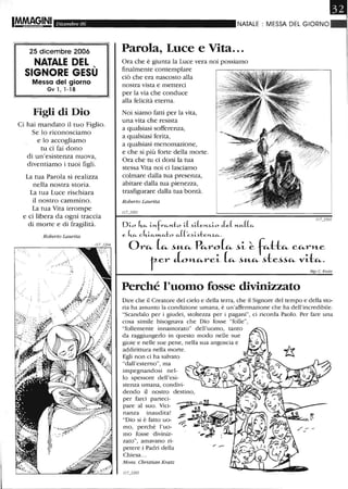 Dicembre 06
25 dicembre 2006
NATALE DEL ,
SIGNORE GESU
Messa del giorno
Gv l, 1-18
Figli di Dio
Ci hai mandato il tuo Figlio.
Se lo riconosciamo
e lo accogliamo
tu ci fai dono
di un'esistenza nuova,
diventiamo i tuoi figli.
La tua Parola si realizza
nella nostra storia.
La tua Luce rischiara
il nostro cammino.
La tua Vita irrompe
e ci libera da ogni traccia
di morte e di fragilità.
Roberto Laurita
.:.;' . .. ,.
,
.. l ' ·
.::' J" :
. f;;~.-
~'~I~'::-"-"
f:'~'ii }t!'
NATALE MESSA DEL GIORNO
Parola, Luce e Vita...
Ora che è giunta la Luce vera noi possiamo
finalmente contemplare
ciò che era nascosto alla
nostra vista emetterci
per la via che conduce
alla felicità eterna.
Noi siamo fatti per la vita,
una vita che resista
a qualsiasi sofferenza,
a qualsiasi ferita,
a qualsiasi menomazione,
e che si più forte della morte.
Ora che tu ci doni la tua
stessa Vita noi ci lasciamo
colmare dalla tua presenza,
abitare dalla tua pienezza,
trasfigurare dalla tua bontà.
Roberto Laurita
Di-o ltCL. i-nfrCL.Yl.:!:o i-( .)iJeYl..Z..i-o tLe( nu.((c~
e ~ c lti-CL.»LCL.to CL.(('e.)i-.)ten%.CL..
OrCi.- ~ ~"-Ci.- PCi.-ro (Ci.- ~i- ~ fCi.-HCi.- CCi.-rl'Le
ter Jo~re~ (e<- -''''-"- -,te-'-'e<- vae<-_
MgrC. Kralz
Perché l'uomo fosse divinizzato
Dire che il Creatore del cielo e della terra, che il Signore del tempo e della sto-
ria ha assunto la condizione umana, è un'affermazione che ha dell'incredibile.
"Scandalo per i giudei, stoltezza per i pagani", ci ricorda Paolo. Per fare una
cosa simile bisognava che Dio fosse "folle",
"follemente innamorato" dell'uomo, tanto
da raggiungerlo in questo modo nelle sue
gioie e nelle sue pene, nella sua angoscia e
addirittura nella morte.
Egli non ci ha salvato
"dall'esterno", ma
impegnandosi nel-
lo spessore dell'esi-
stenza umana, condivi-
dendo il nostro destino,
per farci parteci-
pare al suo. Vici-
nanza inaudita!
"Dio si è fatto uo-
mo, perché l'uo-
mo fosse diviniz-
zato", amavano ri-
petere i Padri della
Chiesa...
Mons. Christian Kratz
 