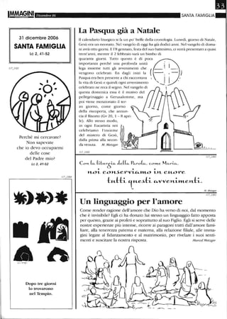 I!M,~§INI Dicembre 06
31 dicembre 2006
SANTA FAMIGLIA
le 2, 41-52
Perché mi cercavate?
Non sapevate
che io devo occuparmi
delle cose
del Padre mio?
Le 2,41-52
Dopo tre giorni
lo trovarono
nel Tempio.
SANTA FAMIGLIA
La Pasqua già a Natale
Il calendario liturgico si fa un po' beffe della cronologia. Lunedì, giorno di Natale,
Gesù era un neonato. Nel vangelo di oggi ha già dodici anni. Nel vangelo di doma-
ni avrà otto giorni. E 1'8 gennaio, festa del suo battesimo, ci verrà presentato a quasi
trent'anni, mentre il 2 febbraio sarà un bimbo di
quaranta giorni. Tutto questo è di poca
importanza perché una profonda unità
lega insieme tutti gli avvenimenti che
vengono celebrati: fin dagli inizi la (
Pasqua era ben presente a chi raccontava •
la vita di Gesù e quindi ogni avvenimento
celebrato ne reca il segno. Nel vangelo di
questa domenica essa è il motivo del
pellegrinaggio a Gerusalemme, ma
stesso modo,
in ogni Eucaristia noi
celebriamo l'insieme
del mistero di Gesù,
dalla prima alla secon-
da venuta. M. Metzger
Co"," (fi.. (a"-r~ Je.((fi.. Pfi..ro~, c.om.e. Mfi..rLfi..,
• • •
"'--01.. c..o'Jlt...5erVLu..:H1...-0 1..»- c..u..ore
t"--l::-h l "-Cc..h ",-vVe>t.-i.taeH-h.
Un linguaggio per l'amore
M Metzger
Come render ragione dell'amore che Dio ha verso di noi, dal momento
che è invisibile? Egli ci ha donato lui stesso un linguaggio fatto apposta
per questo, grazie ai profeti e soprattutto al suo Figlio. Egli si selVe delle
nostre esperienze più intense, ricorre ai paragoni tratti dall'amore fami-
liare, alla tenerezza paterna e materna, alla relazione filiale, alle imma-
gini legate al fidanzamento e al matrimonio, per rivelare i suoi senti-
menti e suscitare la nostra risposta. Marcel Metzger
 