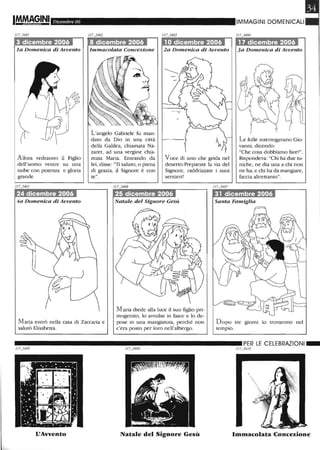 Dicembre 06
la Domenica di Avvento
Allora vedranno il Figlio
dell'uomo venire su una
nube con potenza e gloria
grande.
24 dicembre 2006
4a Domenica di Avvento
Immacolata Concezione
L'angelo Gabriele fu man-
dato da Dio in una città
della Galilea, chiamata Na-
zaret, ad una vergine chia-
mata Maria. Entrando da
lei, disse: "Ti saluto, o piena
di grazia, il Signore è con
te".
2a Domenica di Avvento
Voce di uno che grida nel
deserto:Preparate la via del
Signore, raddrizzate i suoi
sentieri!
IMMAGINI DOMENICALI
3a Domenica di Avvento
Le folle interrogavano Gio-
vanni, dicendo:
"Che cosa dobbiamo fare?".
Rispondeva: "Chi ha due tu-
niche, ne dia una a chi non
ne ha; e chi ha da mangiare,
faccia altrettanto".
25 dicembre 2006 31 dicembre 2006
Natale del Signore Gesù Santa Famiglia
Maria entrò nella casa di Zaccaria e
salutò Elisabetta.
M aria diede alla luce il suo figlio pri-
mogenito, lo avvolse in fasce e lo de-
pose in una mangiatoia, perché non
c'era posto per loro nell'albergo.
Dopo tre giorni lo trovarono nel
tempio.
__________________________ PER LE CELEBRAZIONI_
117_3408 1/7_3409 1/ 7_34 /0
L'Avvento Natale del Signore Gesù Immacolata Concezione
 