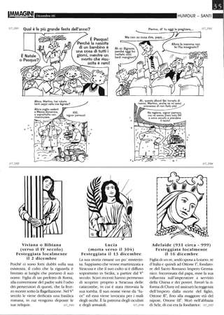 IM-MAG.,INI Dicembre 06 HUMOUR - SANTI
II U501 Qual è la più grande festa dell'anno? Pierino, di' tu oggi la preghiera••.
°
o D
Allora, Martino, hai rubato
tanti ceppi nella mia legnaia?
Viviana O Bibiana
(verso il IV secolo)
Festeggiata localmente
il 2 dicembre
Poiché ci sono forti dubbi sulla sua
esistenza, il culto che la riguarda è
limitato ai luoghi che portano il suo
nome. Figlia di un prefetto di Roma,
alla conversione del padre subì l'odio
dei persecutori di questi, che la fece-
ro morire sotto la flagellazione. Nel YO
secolo le viene dedicata una basilica
romana, in cui vengono deposte le
sue reliquie. fJ7_3505
Ah, questa allora! Sei tornato di
nuovo, Martino, anche se mi avevi
promesso di non farlo piùl
o
Lucia
(morta verso il 304)
Festeggiata il 13 dicembre
La sua storia rimane un po' misterio-
sa. Sappiamo che venne martirizzata a
Siracusa e che il suo culto si è diffuso
soprattutto in Sicilia, a partire dal YO
secolo. Scavi recenti hanno permesso
di scoprire proprio a Siracusa delle
catacombe, in cui è stata ritrovata la
sua tomba. il suo nome viene da "lu-
ce" ed essa viene invocata per i mali
degli occhi. È la patrona degli oculisti
e degli armaioli. II U506
Ha ragione, signor parroco,
ma ne avevo presi solo 50
e sono venuto a prendere
il resto!
o
Adelaide (931 circa - 999)
Festeggiata localmente
il 16 dicembre
Figlia di un re, andò sposa a Lotatio, re
d'Italia e quindi ad Onone e,fondato-
re del Sacro Romano Impero Germa-
nico. Incoronata dal papa, mise la sua
influenza sull'imperatore a servizio
della Chiesa e dei poveri. Favorì la ri-
forma di Cluny ed assicurò la reggenza
dell'Impero dalla morte del figlio,
Ottone n°, fino alla maggiore età del
nipote, Ottone Ile. Morì nell'abbazia
di Selz, di cui era la fondatrice. " U507
 
