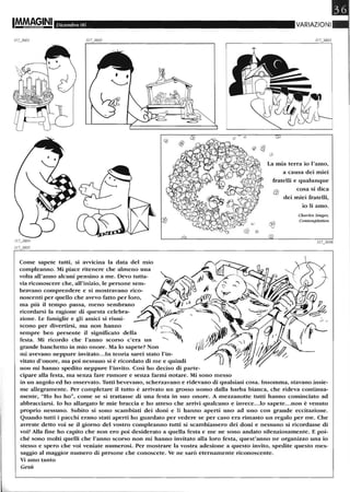 IM.MA~INI Dicembre 06
Come sapete tutti, si aVVlcma la data del mio
compleanno. Mi piace ritenere che almeno una
volta all'anno alcuni pensino a me. Devo tutta-
via riconoscere che, all'inizio, le persone sem-
bravano comprendere e si mostravano rico-
noscenti per quello che avevo fatto per loro,
ma più il tempo passa, meno sembrano
ricordarsi la ragione di questa celebra-
zione. le famiglie e gli amici si riuni-
scono per divertirsi, ma non hanno
sempre ben presente il significato della
festa. Mi ricordo che l'anno scorso c'era un
grande banchetto in mio onore. Ma lo sapete? Non
mi avevano neppure invitato...In teoria sarei stato l'in-
vitato d'onore, ma poi nessuno si è ricordato di me e quindi
non mi hanno spedito neppure l'invito. Così ho deciso di parte-
cipare alla festa, ma senza fare rumore e senza farmi notare. Mi sono messo
VARIAZIONI
la mia terra io l'amo,
a causa dei miei
fratelli e qualunque
cosa si dica
dei miei fratelli,
io li amo.
Charles Singer,
Contemplation
in un angolo ed ho osservato. Tutti bevevano, scherzavano e ridevano di qualsiasi cosa. Insomma, stavano insie-
me allegramente. Per completare il tutto è arrivato un grosso uomo dalla barba bianca, che rideva continua-
mente, "Ho ho ho", come se si trattasse di una festa in suo onore. A mezzanotte tutti hanno cominciato ad
abbracciarsi. lo ho allargato le mie braccia e ho atteso che arrivi qualcuno e invece.. .lo sapete...non è venuto
proprio nessuno. Subito si sono scambiati dei doni e li hanno aperti uno ad uno con grande eccitazione.
Quando tutti i pacchi erano stati aperti ho guardato per vedere se per caso era rimasto un regalo per me. Che
avreste detto voi se il giorno del vostro compleanno tutti si scambiassero dei doni e nessuno si ricordasse di
voi? Alla fine ho capito che non ero poi desiderato a quella festa e me ne sono andato silenziosamente. E poi-
ché sono molti quelli che l'anno scorso non mi hanno invitato alla loro festa, quest'anno ne organizzo una io
stesso e spero che voi veniate numerosi. Per mostrare la vostra adesione a questo invito, spedite questo mes-
saggio al maggior numero di persone che conoscete. Ve ne sarò eternamente riconoscente.
Vi amo tanto
Gesù
 
