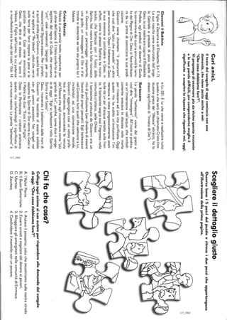 Cariamici,
iltestodelvangelodioggicominciaconuna
domanda,chevienepostaancheanoi:
"Checosadobbiamofare?".
Vipropongodiosservarepiùdavicinoquestoracconto
elesueparoledifficili,percomprendernemeglioil
significatoescoprirelarispostacheriguardanoi,oggi.
GiovanniilBattista
ÈfigliodiZaccariaediElisabetta(Lc1,7).
Lasuanascitavieneannunziatadall'ange-
loGabrieleeprecededipocoquelladi
Gesù,lacuimadreeracuginadiElisabetta.
Profeta,eglipredicòneldesertodiGiuda
laconversionedeicuorieannunciòlavenu-
tadelRegnodiDio.Gesùsifecebattezza-
redaluiprimadicominciarelasuapredi-
cazione.
Giovannivienechiamato"ilprecursore"
chevuoidire"coluicheprecede"unaltro
perannunciarlo.DopoilbattesimodiGesù
lasuamissionesiconcluderà:èGesù,in
effetti,comelostessoBattistaharicono-
sciuto,chebattezzaconilfuocodello
Spirito.Nelnostrobranolafollariconosce
inGiovanniunpersonaggioimportante,
unaguida,unmessaggerodiDioed'al-
trondesidomandasenonsiaproprioluiil
Messia.
Cristo-Messia:
Messiaèunaparolamoltoimportanteper
gliebreidell'epoca.Èiltitoloconferitoaire
legittimidelregnodiGiuda,chevenivano
"unti"cioèconsacrati(segnatiperuna
missione)dalSignorestesso.Periprofeti,
equindiancheperGiovanni,questotermi-
nesiapplicaal"Reideale",coluicheverrà
sullaterraperfarviregnarelapaceela
giustiziaeterne.Cosìvieneannunciato
Gesù,chediràdisestesso:"losonoil
Messia,ilFigliodell'Uomo,lacuipotenza
simanifesteràtralenubidelcielo"(Mc14
eLc22).Èluichevienearealizzaretutto
questoechesaràpoichiamatoCristo(tra-
duzionegrecadel"Messia"ebraico,halo
stessosignificatodi"InviatodiDio").
Battezzare
Laparola"battesimo"vienedalgrecoe
vuoidire"immergere".All'iniziosipratica-
vaun'immersionenell'acqua,chesimboli-
camenteevocavaladiscesanellamorte
perrinascereadunavitapurificata.Oggi
questoritohasubitoun'evoluzione:l'im-
mersioneèstataprogressivamentesosti-
tuitadaunpo'd'acquaversatasullafron-
te.Ilbattesimosegnacosìl'ingressonella
comunitàcristiana,nellaChiesa.
IlbattesimopraticatodaGiovannieraun
ritodipurificazione(perchiederediessere
liberatidaipropripeccati).Eglibattezzava
nelGiordanotuttiquellichevenivanoalui,
invitandoliadunaconversionemorale.
Giovanniaggiungevacosìunvaloreprofe-
ticoalbattesimo,annunciandolavenuta
delMessiacheegliriconoscevacome"più
grandedilui",perché,comediceilvange-
lodioggi:"EglivibattezzerànelloSpirito
Santoenelfuoco".
Gesù,ricevendoilbattesimodallemanidi
Giovannihamostratodiesseresolidale
congliuominipeccatori.Neivangelinoi
vediamoloSpiritodiDioveniresuGesùe
ilPadrechedice:"EccoilmioFiglio".
DopolaPentecosteicristianipraticano
questoritoconferendogliilsignificatodi
unanuovanascita.Laparola"battesimo"è
~,
--
Scegliereildettagliogiusto
Osservabenei5pezzidelpuzzieeritrovaiduepezzicheappartengono
all'illustrazionedellaprimapagina.
Chifachecosa?
Collegaogniazionealsuoautoreperrisponderealladomandadelvangelo
dioggi:"Checosadobbiamofare?"
A.l'AbbéPierre1.Aiutareilprossimo,coluicheincontriamosullanostrastrada.
B.IlBuonSamaritano2.Essereonestieregalaredeldenaroaipoveri.
C.Martino3.AlloggiaregliemarginatinellacomunitàdiEmmaus.
D.Zaccheo4.Condividereilmantelloconunpovero.
 