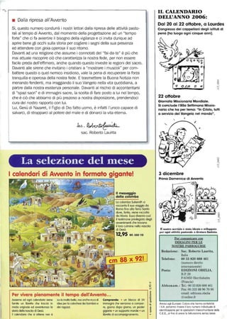 • Dalla ripresa all'Awento
Sì, questo numero condurrà i nostri lettori dalla ripresa delle attività pasto-
rali al tempo di Awento, dal momento della progettazione ad un "tempo
forte" che ci fa awertire il bisogno della vigilanza e ci invita dunque ad
aprire bene gli occhi sulla storia per cogliere i segni della sua presenza
ed attendere con gioia operosa il suo ritorno.
Davanti ad una religione che assume i connotati del "fai-da-te" è più che
mai attuale riscoprire ciò che caratterizza la nostra fede, per non essere
facile preda dell'effimero, anche quando questo investe le regioni del sacro.
Davanti alle sirene che invitano i cristiani a "mostrare i muscoli" per com-
battere questo o quel nemico insidioso, vale la pena di recuperare la forza
tranquilla e operosa della nostra fede. E trasmettere la Buona Notizia non
menando fendenti, ma irraggiando il suo Vangelo nella vita quotidiana, a
partire dalla nostra esistenza personale. Davanti al rischio di accontentarsi
di "spazi sacri" e di immagini sacre, la scelta di fare posto a lui nel tempo,
che è ciò che abbiamo di più prezioso a nostra disposizione, prendendoci
cura del nostro rapporto con lui.
Lui, Gesù di Nazaret, il Figlio di Dio fatto uomo, è infatti l'unico capace di
salvarci, di strapparci al potere del male e di donarci la vita eterna.
Jv.c.~
sac. Roberto Laurita
-
La selezione del fllese
I calendari di Awento in formato gigante!
Il messaggio
della colomba
La colomba Sulamith ci
,.;:s~.l-,rH racconta il'suo viaggio da
Roma fino alla Terra Santa
dove, ferita, viene raccolta
&---~"'-'l,=-l da Maria. Essa diventa così
il testimone privilegiato degli
awenimenti che trovano
il loro culmine nella nascita
di Gesù.
12,95 Rif. 050 115
'w
~
r----------------------------------------------------------------, ~
.~Per vivere pienamente il tempo dell'Awento•.•
Assieme ad ogni calendario viene sa-la malta bella. ma anche ricca di
fornita un libretto che traccia in idee per lo catechesi dei bambini e
modo originale ed awenturoso lo dei ragazzi.
storia della nascita di Gesù.
Il calendario che si ottiene non è
Comprende: • un blocca di 24
immagini che verranno o compor-
re, giorno dopo giomo, un poster
gigante • un supporto murole • un
libretto di accompagnamento.
1il
l+
IL CALENDARIO
DELL'ANNO 2006:
Dal 20 al 22 oHobre, a Lourdes
Congresso dei cappellani degli istituti di
pena (ha luogo ogni cinque anni).
o
1>'
(?~O..() ~ O
fJ ~ #. C
22oHobre
Giornata Missionaria Mondiale.
Si conclude 1'80a Settimana Missio-
naria che ha per tema: "In Cristo, tutti
a servizio del Vangelo nel mondo".
~,
3 dicembre
Prima Domenica di Awento
Il nostro seni.l.io i: stato ideato e svilnppato
{,er ogni attività pastorale a tiratura limitata.
Per comunicare con
IMMAGINI PER LE
NOSTRE PARROCCHIE
Redazione: Sac, Roberto Laurita,
Italia
Telefono: 00 33 820 888 461
(numero diretto
Posta:
internazionale)
EDIZIONI OBELIA,
B.P. 29
F-67850 Herrlisheim
(Francia)
Abbonam.: Tel.: 0033820888461
Fax: 00 333 88 96 70 96
email: editions.obelia
@online.fr
Awiso agli Europei: Coloro che hanno contabilità
I.VA potranno inviare il loro numero individuale di
idenlificaziane per le operazioni intercomunitarie della
C.E.E., al fine di avere la fatlurazione senza tasse.
 