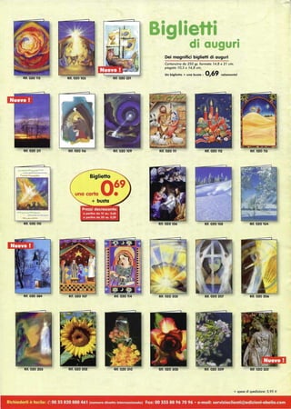 Rlt. 020 115 Rif. 020 103 Rif. 020 251
Rit. 020 311 Rif. 020 109
010_.--..____
"'--............
Rif. 020 110
Rit. 020 384
Rif. 020 203 Rif. 020 202 Rif. 020 310
Biglietti
di auguri
Dei magnifici biglietti di auguri
Cartoncino do 250 gr, formoto 14,8 x 21 cm,
piegato 10,5 x 14,8 cm.
Un biglietto + una busta: 0,69 solamente!
Rif. 020 111 Rif. 020 112
Rif. 020 106 Rif. 020 105
Rif. 020 205 Rif. 020 207
Rif. 020 308
~~~
fi#;" :
. ' I
Rif. 020 113
Rif. 020 206
Rif. 020 332
+ spese di spedizione: 5,95 €
Richiederli è facile: (t ) 00 33 820 888 461 (numero dlreHo internazionale) Fax: 00 333 88 96 70 96 • e-mail: servizioclienti@edizloni-obelia.com
 