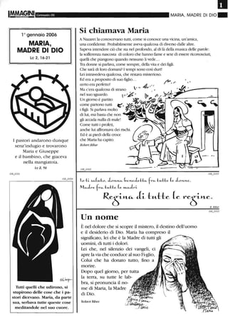 Gennaio 06
l o gennaio 2006
MARIA,
MADRE DI DIO
Le 2,16-21
I pastori andarono dunque
senz'indugio e trovarono
Maria e Giuseppe
e il bambino, che giaceva
nella mangiatoia.
Le 2,16
Tutti quelli che udirono, si
stupirono delle cose che i pa-
stori dicevano. Maria, da parte
sua, serbava tutte queste cose
meditandole nel suo cuore.
MARIA, MADRE DI DIO"
Si chiamava Maria
A Nazaret la conoscevano torti, come si conosce una vicina, un'amica,
una confidente. Probabilmente aveva qualcosa di diverso dalle altre.
Sapeva intendere ciò che sta nel profondo, al di là della musica delle parole:
la sofferenza nascosta di coloro che hanno fame e sete di essere riconosciuti,
quelli che piangono quando nessuno li vede...
Tra donne si parlava, come sempre, della vita e dei figli.
Che sarà di loro domani? I tempi sono così duri!
Lei intravedeva qualcosa, che restava misterioso.
Ed era a proposito di suo figlio...
certo era pelfetto!
Ma c'era qualcosa di strano
 . Il
nel suo sguardo.  ",);!,
Un giorno è partito
come partono torti ~,
i figli. Si parlava molto
di lui, ma basta che non
gli accada nulla di male!
Come torti i profeti,
anche lui affì'ontava dei rischi.
Ed è ai piedi della croce
che Maria ha capito.
RobertRiber
/,"""',1' ••
10 -li ~CiLH..tO. J...H'..~ bef't..eJe:l::tCi- frCi- tH-tte (e Jo'U1..e,
MCi-Jn. frCi- tH-tte (e m..c..Jl~i..
ReS"-"- eLi- t«--H:e (e reSH..e.
Un nome
È nel dolore che si scopre il mistero, il destino dell'uomo
e il desiderio di Dio. Maria ha compreso il
significato, lei che è la Madre di tutti gli
uomini, di tutti i dolori.
Lei che, nel silenzio dei vangeli, ci
apre la via che conduce al suo Fi-glio,
Colui che ha donato tutto, fino a
morire.
Dopo quel giorno, per tutta
la terra, su tutte le lab-
bra, si pronuncia il no-
me di Maria, la Madre
di Dio.
Robert Riber
K Riber
 