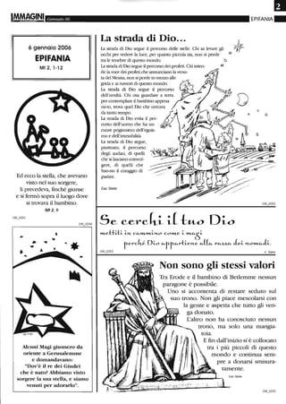 Gennaio 06
6 gennaio 2006
EPIFANIA
Mt 2, 1-12
Ed ecco la stella, che avevano
visto nel suo sorgere,
li precedeva, finché giunse
e si fermò sopra il luogo dove
si trovava il bambino.
Mt2,9
Alcuni Magi giunsero da
oriente a GerusalelllIDe
e domandavano:
"Dov'è il re dei Giudei
che è nato? Abbiamo visto
sorgere la sua stella, e siamo
venuti per adorarlo".
La strada di Dio...
La strada di Dio segue il percorso delle stelle. Chi sa levare gli
occhi per vedere la luce, per quanto piccola sia, non si perde
tra le tenebre di questo mondo.
La strada di Dio segue il percorso dei profeti. Chi inten-
de la voce dei profeti che annundano la venu-
ta del Messia, non si perde in mezzo alle
grida e ai rumori di questo mondo.
La strada di Dio segue il percorso
dell'umiltà. Chi osa guardare a terra
per contemplare il bambino appena ~
:-~:~:m:~l Dio che cercava/z~/.,:
La strada di Dio evita il per- h
corso dell'uomo che ha un W ·11 1 .....- - .....
cuore prigioniero dell'egois- • (! 11
ma e dell'immobilità. "{ 1;,
La strada di Dio segue, ( I
piuttosto, il percorso ,. t 'i;;.Si
EPIFANIA"
o
o
o
o
degli audad, di quelli , J, 'l~, /~'_..."IO'
che si lasciano coinvol- 1_' --':~--::::-~~~~
gere, di quelli che
han-no il coraggio di
partire.
LucSt&in
»LettiJ:i- i-J'L c.CO.-»L»Li-J'LO c.O»Le i- »LCO.-S
r-erc.kl Di-o "'fr-CO.-rti-eJ'Le CO.-((CO.- rCO.-z,z,CO.- Jei- J'LO»L"-Ji-.
L. Stein
Non sono gli stessi valori
Tra Erode e il bambino di Betlemme nessun
paragone è possibile.
Uno si accontenta di restare seduto sul
suo trono. Non gli piace mescolarsi con
la gente e aspetta che tutto gli ven-
ga donato.
L'altro non ha conosciuto nessun
trono, ma solo una mangia-
toia.
E fin dall'inizio si è collocato
tra i più piccoli di questo
mondo e continua sem-
pre a donarsi smisura-
tamente.
Luc Stein.
 