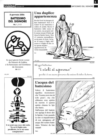 Gennaio 06
8 gennaio 2006
BAnESIMO
DEL SIGNORE
Mc 1, 7-11
In quei giorni Gesù venne
da Nazaret di Galilea
e fu battezzato nel Giordano
da Giovanni.
Mc 1,9
1:;----..
E si sentì una voce dal cielo:
"Tu sei il Figlio mio
prediletto, in te mi sono
compiaciuto".
Una duplice
appartenenza
Perché Gesù ha bisogno di
farsi battezzare? Non è il
Cristo? li suo battesimo è
colmo di umiltà. Riceve il
battesimo dalla mano di
un uomo, ma proprio nel-
lo stesso tempo il Padre gli
dona lo Spirito Santo. Non
c'è nessuna autosufficien-
za da parte di Gesù. Sa be-
ne di essere il figlio dell'
uomo e il Figlio di Dio: in
lui questa duplice
appartenenza di- - - - -......
venta inseparabile. --== ==#
Ben
AloÒ,",-L b",tte...LI'tLO
u. • (. • "
L CLC:. L ~L ~r-roJtt...o
BATTESIMO DEL SIGNORE _
tel-ckè c'è "-'"'- ,",-"-ovo tercor~o cke "-,",-L~ce iL cLeLo e Lc:o. t err",.
L'acqua del
battesitno
Volere il battesimo
significa riconoscere
che "l'uomo non vive di
solo pane", ma che
abbiamo uno spirito
da nutrire. E questo
spirito chiama lo Spi-
rito Santo.
Dall'acqua del battesi-
mo sgorga il dono del-
lo Spirito. Così, quando
la sete si impadronisce
di noi, attingiamo all'
acqua del nostro batte-
simo. Viviamo da bat-
tezzati!
Ben
Ben
 