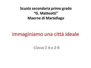 Scuola secondaria primo grado
           “G. Matteotti”
       Maerne di Martellago



immaginiamo una città ideale

          Classe 2 A e 2 B
 