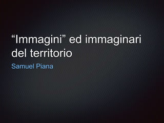 “Immagini” ed immaginari
del territorio
Samuel Piana
 