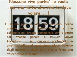 Nessuno vive perke' lo vuole ..ma una volta che vive lo deve volere ...! E se nn puoi la vita che desideri cerca almeno questo per quanto sta in  te : nn sciuparla nel troppo commercio con la gente con troppe parole e in un viavai frenetico .....nn sciuparla portandola in giro in balìa del quotidiano gioco balordo degli incontri e degli inviti fino a farne una stucchevole estranea.... 