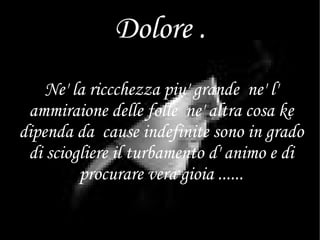Dolore . Ne' la riccchezza piu' grande  ne' l' ammiraione delle folle  ne' altra cosa ke dipenda da  cause indefinite sono in grado di sciogliere il turbamento d' animo e di procurare vera gioia ...... 