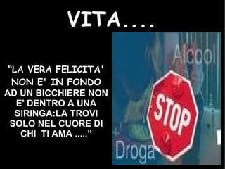 VITA.... “ LA VERA FELICITA' NON E' IN FONDO   AD UN BICCHIERE NON E' DENTRO A UNA SIRINGA:LA TROVI SOLO NEL CUORE DI CHI  TI AMA .....” 